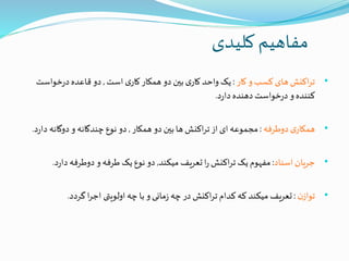 ‫کلیدی‬ ‫مفاهیم‬
•‫کار‬ ‫و‬ ‫کسب‬ ‫های‬ ‫اکنش‬‫ر‬‫ت‬:‫است‬ ‫ی‬‫کار‬‫همکار‬ ‫دو‬ ‫بین‬ ‫ی‬‫کار‬ ‫واحد‬ ‫یک‬,‫خواست‬‫ر‬‫د‬‫قاعده‬ ‫دو‬
‫د‬‫ر‬‫دا‬ ‫دهنده‬ ‫خواست‬‫ر‬‫د‬ ‫و‬‫کننده‬.
•‫دوطرفه‬ ‫ی‬‫همکار‬:‫همکار‬ ‫دو‬ ‫بین‬‫ها‬ ‫اکنش‬‫ر‬‫ت‬‫از‬ ‫ای‬ ‫مجموعه‬,‫د‬ ‫دوگانه‬ ‫و‬ ‫چندگانه‬ ‫نوع‬ ‫دو‬‫د‬‫ر‬‫ا‬.
•‫اسناد‬ ‫جریان‬:‫میکند‬ ‫تعریف‬‫ا‬‫ر‬ ‫اکنش‬‫ر‬‫ت‬ ‫یک‬ ‫مفهوم‬,‫د‬‫ر‬‫دا‬ ‫دوطرفه‬ ‫و‬‫طرفه‬ ‫یک‬‫نوع‬ ‫دو‬.
•‫ن‬‫تواز‬:‫گردد‬ ‫ا‬‫ر‬‫اج‬ ‫اولویتی‬‫چه‬ ‫با‬ ‫و‬‫مانی‬‫ز‬ ‫چه‬‫در‬ ‫اکنش‬‫ر‬‫ت‬ ‫کدام‬ ‫که‬ ‫میکند‬ ‫تعریف‬.
 