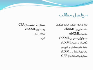 ‫مطالب‬ ‫سرفصل‬
‫از‬‫استفاده‬‫با‬‫ی‬‫همکار‬CPA
‫ی‬‫جیستر‬‫ر‬ebXML
‫سانی‬‫ر‬‫پیغام‬
‫ار‬‫ز‬‫اب‬
‫ی‬‫همکار‬‫ایجاد‬‫و‬‫الکترونیک‬‫ت‬‫ر‬‫تجا‬
‫بر‬‫ای‬ ‫مقدمه‬ebXML
‫متامدل‬ebXML
‫بر‬ ‫مبتنی‬‫ی‬‫ژ‬‫متدولو‬ebXML
‫به‬‫ن‬‫و‬‫در‬‫از‬‫نگاهی‬ebXML
‫بردی‬‫ر‬‫کا‬‫و‬‫عملیاتی‬‫های‬ ‫جنبه‬
‫با‬‫تباط‬‫ر‬‫ا‬‫ی‬‫ار‬‫ر‬‫برق‬ebXML
‫از‬‫استفاده‬‫با‬‫ی‬‫همکار‬CPP
 