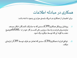 ‫اطالعات‬ ‫مبادله‬‫در‬ ‫ی‬‫همکار‬
‫باشد‬ ‫داشته‬‫وجود‬‫یر‬‫ز‬‫د‬‫ر‬‫موا‬‫بایستی‬‫شریک‬‫دو‬‫ی‬‫همکار‬‫از‬‫اطمینان‬‫ای‬‫ر‬‫ب‬:
.1‫ی‬‫همکار‬‫تکل‬‫و‬‫پر‬‫فایل‬‫و‬‫پر‬(CPP:)‫میدهد‬‫امکان‬ ‫کنندگان‬‫مشارکت‬ ‫به‬ ‫که‬‫سندی‬
‫با‬‫ا‬‫ر‬‫خود‬‫کار‬‫و‬‫کسب‬‫دهی‬‫یس‬‫و‬‫سر‬‫واسط‬‫و‬‫ایند‬‫ر‬‫ف‬‫مندیهای‬‫ز‬‫نیا‬ebXML‫توضیح‬
‫شود‬‫درک‬ ‫ی‬‫دیگر‬‫توسط‬ ‫که‬‫ای‬ ‫گونه‬‫به‬‫دهند‬.
.2‫ی‬‫همکار‬‫داد‬‫ر‬‫ا‬‫ر‬‫ق‬‫توافق‬(CPA:)‫توسط‬‫طرف‬‫دو‬ ‫تعامل‬‫که‬‫سندی‬CPP‫نمایی‬‫ز‬‫با‬‫ا‬‫ر‬
‫میکند‬.
 