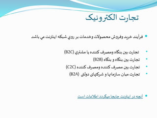 ‫الکترونیک‬ ‫ت‬‫ر‬‫تجا‬
‫آيند‬‫ر‬‫ف‬‫خريد‬‫ش‬‫و‬‫وفر‬‫محصوالت‬‫وخدمات‬‫بر‬‫ي‬‫و‬‫ر‬‫شبكه‬‫اينترنت‬‫مي‬‫باشد‬
•‫ت‬‫ر‬‫تجا‬‫بین‬‫بنگاه‬‫ومصرف‬‫كننده‬‫يا‬‫ي‬‫مشتر‬(B2C)
•‫ت‬‫ر‬‫تجا‬‫بین‬‫بنگاه‬‫و‬‫بنگاه‬B2B))
•‫ت‬‫ر‬‫تجا‬‫بین‬‫مصرف‬‫كننده‬‫ومصرف‬‫كننده‬(C2C)
•‫ت‬‫ر‬‫تجا‬‫میان‬‫مانها‬‫ز‬‫سا‬‫و‬‫شرکتهای‬‫دولتی‬(B2A)
‫است‬‫اطالعات‬‫میگردد‬ ‫جابجا‬ ‫اینترنت‬ ‫در‬ ‫آنچه‬
 