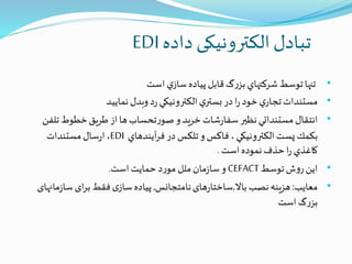 ‫داده‬ ‫الکترونیکی‬‫تبادل‬EDI
•‫تنها‬‫توسط‬‫شركتهاي‬‫گ‬‫ر‬‫بز‬‫قابل‬‫پياده‬‫ي‬‫ساز‬‫است‬
•‫مستندات‬‫ي‬‫تجار‬‫خود‬‫ا‬‫ر‬‫در‬‫ي‬‫بستر‬‫الكترونيكي‬‫د‬‫ر‬‫وبدل‬‫نمایید‬
•‫انتقال‬‫مستنداتي‬‫نظیر‬‫س‬‫شات‬‫ر‬‫فا‬‫خريد‬‫و‬‫تحساب‬‫ر‬‫صو‬‫ها‬‫از‬‫طريق‬‫خطوط‬‫تل‬‫فن‬
‫بكمك‬‫پست‬‫الكترونيكي‬،‫فاكس‬‫و‬‫تلكس‬‫در‬‫آيندهاي‬‫ر‬‫ف‬EDI،‫سال‬‫ر‬‫ا‬‫مستندات‬
‫كاغذي‬‫ا‬‫ر‬‫حذف‬‫نموده‬‫است‬.
•‫این‬‫ش‬‫و‬‫ر‬‫توسط‬CEFACT‫است‬‫حمایت‬‫د‬‫ر‬‫مو‬ ‫ملل‬‫مان‬‫ز‬‫سا‬‫و‬.
•‫معایب‬:‫باال‬‫نصب‬‫هزینه‬,‫نامتجانس‬‫های‬‫ر‬‫ساختا‬,‫م‬‫ز‬‫سا‬‫ای‬‫ر‬‫ب‬‫فقط‬‫ی‬‫ساز‬‫پیاده‬‫انهای‬
‫است‬‫گ‬‫ر‬‫بز‬
 