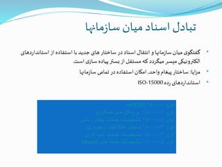 ‫مانها‬‫ز‬‫سا‬‫میان‬‫اسناد‬‫تبادل‬
•‫استاند‬‫از‬‫استفاده‬ ‫با‬ ‫جدید‬‫های‬‫ساختار‬ ‫در‬‫اسناد‬‫انتقال‬ ‫و‬‫مانها‬‫ز‬‫سا‬ ‫میان‬ ‫ی‬‫گفتگو‬‫دهای‬‫ر‬‫ا‬
‫است‬‫ی‬‫ساز‬ ‫پیاده‬‫بستز‬‫از‬‫مستقل‬ ‫که‬ ‫میگردد‬ ‫میسر‬ ‫الکترونیکی‬.
•‫ایا‬‫ز‬‫م‬:‫واحد‬ ‫پیغام‬‫ساختار‬,‫مانها‬‫ز‬‫سا‬ ‫تمامی‬‫در‬‫استفاده‬‫امکان‬
•‫ده‬‫ر‬ ‫دهای‬‫ر‬‫استاندا‬ISO-15000
‫ایزو‬۱۵۰۰۰: ebXML
‫ایزو‬۱۵۰۰۰-۱‫همکاری‬ ‫های‬ ‫پروتکل‬
‫ایزو‬۱۵۰۰۰-۲‫رسانی‬ ‫پیغام‬ ‫خدمات‬ ‫مشخصات‬
‫ایزو‬۱۵۰۰۰-۳‫رجیستری‬ ‫اطالعات‬ ‫ساختار‬
‫ایزو‬۱۵۰۰۰-۴‫کردن‬ ‫ثبت‬ ‫خدمات‬ ‫مشخصات‬
‫ایزو‬۱۵۰۰۰-۵‫های‬ ‫هسته‬ ‫مشخصات‬ebxml
 