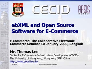 ebXML and Open Source
 Software for E-Commerce
c-Commerce: The Collaborative Electronic
Commerce Seminar 10-January-2003, Bangkok

Mr. Thomas Lee
Center for E-Commerce Infrastructure Development (CECID)
The University of Hong Kong, Hong Kong SAR, China
http://www.cecid.hku.hk
 10-Jan-03
 10- Jan-               C-Commerce Seminar, Bangkok        1
 