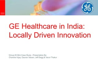 GE Healthcare in India:
Locally Driven Innovation
Group #3 Mini Case Study - Presentation By:
Chandra Vijay, Gaurav Vasani, Jeff Dagg & Varun Thakur
 