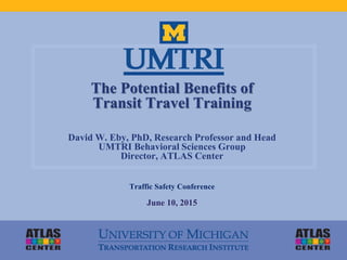 The Potential Benefits of
Transit Travel Training
David W. Eby, PhD, Research Professor and Head
UMTRI Behavioral Sciences Group
Director, ATLAS Center
Traffic Safety Conference
June 10, 2015
 