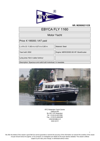 NR. M20606211CB

                                                              EBYCA FLY 1160
                                                                         Motor Yacht

                        Price: € 195000; VAT paid

                        L x W x D: 11,60 m x 4,07 m x 0,90 m                           Material: Steel


                        Year built: 2002                                               Engine: MERCEDES 80 HP. Bowthruster.


                        Lying area: Not in sales harbour

                        Description: Spacious and solid built motorboat. In newstate.




                                                                    RYC Rotterdam Yacht Centre
                                                                            Halfrond 89
                                                                      NL-3071 PP Rotterdam
                                                                      Tel. +31(0)10-4231506
                                                                      Fax. +31(0)10-4842480
                                                                        rotterdam@ryc.nl
                                                                            www.ryc.nl




                                                                                                                                                 1
We offer the details of this vessel in good faith but cannot guarantee or warrant the accuracy of this information nor warrant the condition of the vessel.
         A buyer should instruct his agents, or his surveyors, to investigate such details as the buyer desires validated. This vessel is offered
                                              subject to prior sale, price change, or withdrawal without notice.
 
