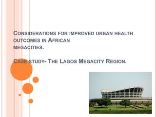 CONSIDERATIONS FOR IMPROVED URBAN HEALTH
OUTCOMES IN AFRICAN
MEGACITIES.
CASE STUDY- THE LAGOS MEGACITY REGION.
 