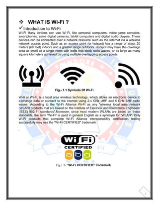 1
 WHAT IS Wi-Fi ?
Introduction to Wi-Fi
Wi-Fi Many devices can use Wi-Fi, like personal computers, video-game consoles,
smartphones, some digital cameras, tablet computers and digital audio players. These
devices can be connected over a network resource such as the Internet via a wireless
network access point. Such as an access point (or hotspot) has a range of about 20
meters (66 feet) indoors and a greater range outdoors. Hotspot may have the coverage
area as small as a single room with walls that block radio waves, or as large as many
square kilometers achieved by using multiple overlapping access points.
Fig.- 1.1 Symbols Of Wi-Fi
Wi-fi or Wi-Fi, is a local area wireless technology, which allows an electronic device to
exchange data or connect to the internet using 2.4 GHz UHF and 5 GHz SHF radio
waves. According to the Wi-Fi Alliance Wi-Fi as any "wireless local area network
(WLAN) products that are based on the Institute of Electrical and Electronics Engineers'
(IEEE) 802.11 standards".Moreover, since most modern WLANs are based on these
standards, the term "Wi-Fi" is used in general English as a synonym for "WLAN". Only
Wi-Fi products that complete Wi-Fi Alliance interoperability certification testing
successfully may use the "Wi-Fi CERTIFIED" trademark
.
Fig.1.2- “Wi-Fi CERTIFIED” trademark
 