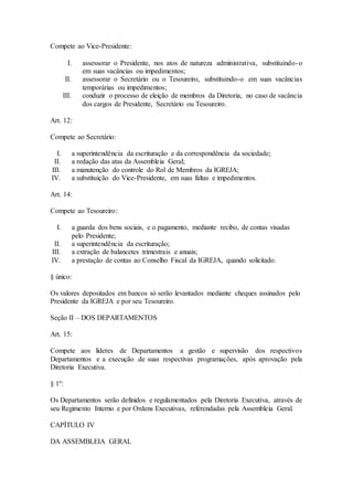 Compete ao Vice-Presidente:
I. assessorar o Presidente, nos atos de natureza administrativa, substituindo-o
em suas vacâncias ou impedimentos;
II. assessorar o Secretário ou o Tesoureiro, substituindo-o em suas vacâncias
temporárias ou impedimentos;
III. conduzir o processo de eleição de membros da Diretoria, no caso de vacância
dos cargos de Presidente, Secretário ou Tesoureiro.
Art. 12:
Compete ao Secretário:
I. a superintendência da escrituração e da correspondência da sociedade;
II. a redação das atas da Assembleia Geral;
III. a manutenção do controle do Rol de Membros da IGREJA;
IV. a substituição do Vice-Presidente, em suas faltas e impedimentos.
Art. 14:
Compete ao Tesoureiro:
I. a guarda dos bens sociais, e o pagamento, mediante recibo, de contas visadas
pelo Presidente;
II. a superintendência da escrituração;
III. a extração de balancetes trimestrais e anuais;
IV. a prestação de contas ao Conselho Fiscal da IGREJA, quando solicitado.
§ único:
Os valores depositados em bancos só serão levantados mediante cheques assinados pelo
Presidente da IGREJA e por seu Tesoureiro.
Seção II – DOS DEPARTAMENTOS
Art. 15:
Compete aos líderes de Departamentos a gestão e supervisão dos respectivos
Departamentos e a execução de suas respectivas programações, após aprovação pela
Diretoria Executiva.
§ 1º:
Os Departamentos serão definidos e regulamentados pela Diretoria Executiva, através de
seu Regimento Interno e por Ordens Executivas, referendadas pela Assembleia Geral.
CAPÍTULO IV
DA ASSEMBLEIA GERAL
 