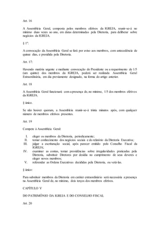 Art. 16
A Assembleia Geral, composta pelos membros efetivos da IGREJA, reunir-se-á no
mínimo duas vezes ao ano, em datas determinadas pela Diretoria, para deliberar sobre
negócios da IGREJA.
§ 1º:
A convocação da Assembleia Geral se fará por aviso aos membros, com antecedência de
quinze dias, e presidida pela Diretoria.
Art. 17:
Havendo matéria urgente e mediante convocação do Presidente ou a requerimento de 1/5
(um quinto) dos membros da IGREJA, poderá ser realizada Assembleia Geral
Extraordinária, em dia previamente designado, na forma do artigo anterior.
Art. 18
A Assembleia Geral funcionará com a presença de, no mínimo, 1/5 dos membros efetivos
da IGREJA.
§ único.
Se não houver quorum, a Assembleia reunir-se-á trinta minutos após, com qualquer
número de membros efetivos presentes.
Art. 19
Compete à Assembleia Geral:
I. eleger os membros da Diretoria, periodicamente;
II. tomar conhecimento dos negócios sociais e do relatório da Diretoria Executiva;
III. julgar a escrituração social, após parecer emitido pelo Conselho Fiscal da
IGREJA;
IV. examinar as contas, tomar providências sobre irregularidades praticadas pela
Diretoria, substituir Diretores por desídia no cumprimento de seus deveres e
eleger novos membros;
V. referendar as Ordens Executivas decididas pela Diretoria, ou vetá-las.
§ único:
Para substituir membros da Diretoria em caráter extraordinário será necessária a presença
na Assembleia Geral de, no mínimo, dois terços dos membros efetivos.
CAPÍTULO V
DO PATRIMÔNIO DA IGREJA E DO CONSELHO FISCAL
Art. 20
 