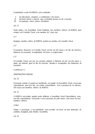 O patrimônio social da IGREJA será constituído:
I. de subvenções, donativos e contribuições dos sócios;
II. dos bens móveis e imóveis que a sociedade possua ou vier a possuir;
III. de quaisquer outros valores adventícios.
Art. 21
Serão eleitos, em Assembleia Geral Ordinária, três membros efetivos da IGREJA para
compor seu Conselho Fiscal, com mandato de 1 (um) ano.
§ 1º
Qualquer membro efetivo da IGREJA poderá ser membro do Conselho Fiscal.
§ 2º
O tesoureiro fornecerá ao Conselho Fiscal, de três em três meses e no fim de exercício,
balancete da tesouraria, acompanhado dos livros e comprovantes.
§ 3º
O Conselho Fiscal, por sua vez, prestará relatório à Diretoria de três em três meses e,
ainda, um relatório geral no fim do exercício, fazendo-o acompanhar dos balancetes da
tesouraria.
CAPÍTULO V
DISPOSIÇÕES GERAIS
Art. 22
O presente estatuto só poderá ser modificado em reunião da Assembleia Geral, convocada
especialmente para esse fim, em caráter extraordinário, com a presença de, no mínimo,
dois terços dos membros efetivos da IGREJA.
Art. 23
A IGREJA será extinta quando assim deliberar a Assembleia Geral Extraordinária, para
esse fim especialmente convocada e com a presença de, pelo menos, dois terços de seus
membros efetivos.
§ único
Extinta a associação, o seu patrimônio será revertido em favor de uma instituição de
caridade, designada pela referida Assembleia.
Art. 24
 