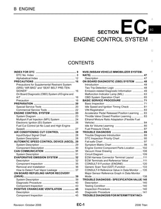 B ENGINE

                                                                                                                                                                        A




                                                                            ENGINE CONTROL SYSTEM
                                                                                                       SECTION                     EC                                   EC



                                                                                                                                                                        C



                                                                                                                                                                        D



                                                                                                                                                                        E
                                                                    CONTENTS
INDEX FOR DTC ....................................................... 8     .        NVIS (NISSAN VEHICLE IMMOBILIZER SYSTEM-                                           F
  DTC No. Index ........................................................ 8  .        NATS) ....................................................................... 47
                                                                                                                                                               .
  Alphabetical Index ................................................. 12   .         Description ............................................................. 47
                                                                                                                                                               .
PRECAUTIONS ....................................................... 16      .        ON BOARD DIAGNOSTIC (OBD) SYSTEM ........... 48                           .        G
  Precautions for Supplemental Restraint System                                       Introduction ............................................................ 48
                                                                                                                                                               .
  (SRS) “AIR BAG” and “SEAT BELT PRE-TEN-                                             Two Trip Detection Logic ....................................... 48      .
  SIONER” ............................................................... 16.         Emission-related Diagnostic Information ............... 49               .
                                                                                                                                                                        H
  On Board Diagnostic (OBD) System of Engine and                                      Malfunction Indicator Lamp (MIL) .......................... 63           .
  A/T ......................................................................... 16
                                                                            .         OBD System Operation Chart ............................... 65            .
  Precaution ............................................................. 16
                                                                            .        BASIC SERVICE PROCEDURE .............................. 71                 .
PREPARATION ........................................................ 20     .         Basic Inspection .................................................... 71 .         I
  Special Service Tools ............................................ 20     .         Idle Speed and Ignition Timing Check ................... 81              .
  Commercial Service Tools ..................................... 22         .         VIN Registration .................................................... 83 .
ENGINE CONTROL SYSTEM ................................. 23                  .         Accelerator Pedal Released Position Learning ..... 83                    .        J
  System Diagram .................................................... 23    .         Throttle Valve Closed Position Learning ................ 83              .
  Multiport Fuel Injection (MFI) System ................... 24              .         Ethanol Mixture Ratio Adaptation (Flexible Fuel
  Electronic Ignition (EI) System .............................. 26         .         Vehicle) .................................................................. 84
                                                                                                                                                               .
                                                                                                                                                                        K
  Fuel Cut Control (at No Load and High Engine                                        Idle Air Volume Learning ....................................... 85      .
  Speed) ................................................................... 27
                                                                            .         Fuel Pressure Check ............................................. 87     .
AIR CONDITIONING CUT CONTROL .................... 28                        .        TROUBLE DIAGNOSIS ........................................... 89          .
  Input/Output Signal Chart ...................................... 28       .         Trouble Diagnosis Introduction .............................. 89         .        L
  System Description ............................................... 28     .         DTC Inspection Priority Chart ................................ 95        .
AUTOMATIC SPEED CONTROL DEVICE (ASCD) 29                                    ...       Fail-safe Chart ....................................................... 97
                                                                                                                                                               .
  System Description ............................................... 29     .         Symptom Matrix Chart ........................................... 98      .        M
  Component Description ......................................... 30        .         Engine Control Component Parts Location ......... 102                    .
CAN COMMUNICATION ......................................... 31              .         Vacuum Hose Drawing ........................................ 108         .
  System Description ............................................... 31     .         Circuit Diagram .................................................... 109 .
EVAPORATIVE EMISSION SYSTEM ...................... 32                       .         ECM Harness Connector Terminal Layout ...........111                     .
  Description ............................................................ 32
                                                                            .         ECM Terminals and Reference Value ...................111                 .
  Component Inspection .......................................... 35        .         CONSULT-II Function (ENGINE) ......................... 120               .
  Removal and Installation ....................................... 36       .         Generic Scan Tool (GST) Function ...................... 133              .
  How to Detect Fuel Vapor Leakage ...................... 37                .         CONSULT-II Reference Value in Data Monitor .... 135                      .
ON BOARD REFUELING VAPOR RECOVERY                                                     Major Sensor Reference Graph in Data Monitor
(ORVR) ..................................................................... 39
                                                                            .         Mode .................................................................... 138
                                                                                                                                                               .
  System Description ............................................... 39     .        TROUBLE DIAGNOSIS - SPECIFICATION VALUE 140                               .
  Diagnostic Procedure ............................................ 40      .         Description ........................................................... 140
                                                                                                                                                               .
  Component Inspection .......................................... 43        .         Testing Condition ................................................. 140  .
POSITIVE CRANKCASE VENTILATION ................ 45                          .         Inspection Procedure ........................................... 140     .
  Description ............................................................ 45
                                                                            .         Diagnostic Procedure .......................................... 141      .
  Component Inspection .......................................... 45        .        TROUBLE DIAGNOSIS FOR INTERMITTENT INCI-


Revision: October 2006                                                         EC-1                                                                   2006 Titan
 