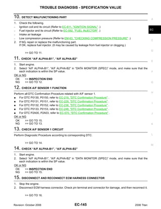 TROUBLE DIAGNOSIS - SPECIFICATION VALUE

10. DETECT MALFUNCTIONING PART                                                                                  A
1.   Check the following.
–    Ignition coil and its circuit (Refer to EC-611, "IGNITION SIGNAL" .)
–    Fuel injector and its circuit (Refer to EC-592, "FUEL INJECTOR" .)                                         EC
–    Intake air leakage
–    Low compression pressure (Refer to EM-63, "CHECKING COMPRESSION PRESSURE" .)
                                                                                                                C
2.   If NG, repair or replace the malfunctioning part.
     If OK, replace fuel injector. (It may be caused by leakage from fuel injector or clogging.)

                                                                                                                D
         >> GO TO 11.

11. CHECK “A/F ALPHA-B1”, “A/F ALPHA-B2”                                                                        E
1. Start engine.
2. Select “A/F ALPHA-B1”, “A/F ALPHA-B2” in “DATA MONITOR (SPEC)” mode, and make sure that the
   each indication is within the SP value.                                                                      F
OK or NG
 OK     >> INSPECTION END
 NG     >> GO TO 12.                                                                                            G

12. CHECK A/F SENSOR 1 FUNCTION
                                                                                                                H
Perform all DTC Confirmation Procedure related with A/F sensor 1.
G   For DTC P0130, P0150, refer to EC-219, "DTC Confirmation Procedure" .
G   For DTC P0131, P0151, refer to EC-229, "DTC Confirmation Procedure" .
                                                                                                                 I
G   For DTC P0132, P0152, refer to EC-238, "DTC Confirmation Procedure" .
G   For DTC P0133, P0153, refer to EC-248, "DTC Confirmation Procedure" .
G   For DTC P2A00, P2A03, refer to EC-570, "DTC Confirmation Procedure" .                                       J
OK or NG
  OK    >> GO TO 15.
  NG    >> GO TO 13.                                                                                            K

13. CHECK A/F SENSOR 1 CIRCUIT
Perform Diagnostic Procedure according to corresponding DTC.                                                    L


         >> GO TO 14.
                                                                                                                M
14. CHECK “A/F ALPHA-B1”, “A/F ALPHA-B2”
1. Start engine.
2. Select “A/F ALPHA-B1”, “A/F ALPHA-B2” in “DATA MONITOR (SPEC)” mode, and make sure that the
   each indication is within the SP value.
OK or NG
 OK     >> INSPECTION END
 NG     >> GO TO 15.

15. DISCONNECT AND RECONNECT ECM HARNESS CONNECTOR
1.   Stop the engine.
2.   Disconnect ECM harness connector. Check pin terminal and connector for damage, and then reconnect it.

         >> GO TO 16.


Revision: October 2006                            EC-145                                           2006 Titan
 