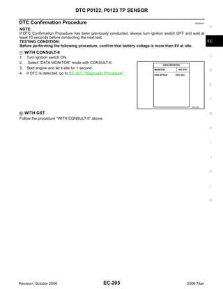 DTC P0122, P0123 TP SENSOR

DTC Confirmation Procedure                                                                       UBS00NCF

                                                                                                          A
NOTE:
If DTC Confirmation Procedure has been previously conducted, always turn ignition switch OFF and wait at
least 10 seconds before conducting the next test.
TESTING CONDITION:                                                                                       EC
Before performing the following procedure, confirm that battery voltage is more than 8V at idle.
     WITH CONSULT-II
1.   Turn ignition switch ON.                                                                               C
2.    Select “DATA MONITOR” mode with CONSULT-II.
3.   Start engine and let it idle for 1 second.
                                                                                                            D
4.   If DTC is detected, go to EC-207, "Diagnostic Procedure" .

                                                                                                            E



                                                                                                            F

                                                                                               SEF058Y


     WITH GST                                                                                               G
Follow the procedure “WITH CONSULT-II” above.

                                                                                                            H



                                                                                                            I


                                                                                                            J



                                                                                                            K


                                                                                                            L



                                                                                                            M




Revision: October 2006                            EC-205                                    2006 Titan
 