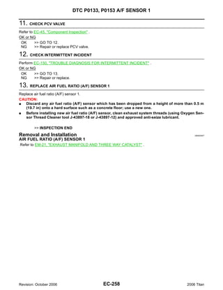 DTC P0133, P0153 A/F SENSOR 1

11. CHECK PCV VALVE
Refer to EC-45, "Component Inspection" .
OK or NG
 OK      >> GO TO 12.
 NG      >> Repair or replace PCV valve.

12. CHECK INTERMITTENT INCIDENT
Perform EC-150, "TROUBLE DIAGNOSIS FOR INTERMITTENT INCIDENT" .
OK or NG
 OK     >> GO TO 13.
 NG     >> Repair or replace.

13. REPLACE AIR FUEL RATIO (A/F) SENSOR 1
Replace air fuel ratio (A/F) sensor 1.
CAUTION:
G  Discard any air fuel ratio (A/F) sensor which has been dropped from a height of more than 0.5 m
   (19.7 in) onto a hard surface such as a concrete floor; use a new one.
G  Before installing new air fuel ratio (A/F) sensor, clean exhaust system threads (using Oxygen Sen-
   sor Thread Cleaner tool J-43897-18 or J-43897-12) and approved anti-seize lubricant.

        >> INSPECTION END
Removal and Installation                                                                        UBS00NDT

AIR FUEL RATIO (A/F) SENSOR 1
Refer to EM-21, "EXHAUST MANIFOLD AND THREE WAY CATALYST" .




Revision: October 2006                        EC-258                                       2006 Titan
 