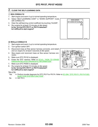 DTC P0137, P0157 HO2S2

2. CLEAR THE SELF-LEARNING DATA
   With CONSULT-II
1.  Start engine and warm it up to normal operating temperature.
2.  Select “SELF-LEARNING CONT” in “WORK SUPPORT” mode
    with CONSULT-II.
3. Clear the self-learning control coefficient by touching “CLEAR”.
4. Run engine for at least 10 minutes at idle speed.
    Is the 1st trip DTC P0171 or P0174 detected?
    Is it difficult to start engine?




                                                                                                SEF968Y



   Without CONSULT-II
1.  Start engine and warm it up to normal operating temperature.
2.  Turn ignition switch OFF.
3.  Disconnect mass air flow sensor harness connector, and restart
    and run engine for at least 5 seconds at idle speed.
4. Stop engine and reconnect mass air flow sensor harness con-
    nector.
5. Make sure DTC P0102 is displayed.
6. Erase the DTC memory. Refer to EC-61, "HOW TO ERASE
    EMISSION-RELATED DIAGNOSTIC INFORMATION" .
7. Make sure DTC P0000 is displayed.
8. Run engine for at least 10 minutes at idle speed.
    Is the 1st trip DTC P0171 or P0174 detected?                                               BBIA0368E
    Is it difficult to start engine?
Yes or No
 Yes      >> Perform trouble diagnosis for DTC P0171or P0174. Refer to EC-294, "DTC P0171, P0174 FUEL
              INJECTION SYSTEM FUNCTION" .
 No       >> GO TO 3.




Revision: October 2006                          EC-266                                        2006 Titan
 