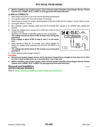 DTC P0138, P0158 HO2S2

G    Before installing new oxygen sensor, clean exhaust system threads using Oxygen Sensor Thread
     Cleaner tool J-43897-18 or J-43897-12 and approved anti-seize lubricant.
     Without CONSULT-II
1. Start engine and warm it up to the normal operating temperature.
2. Turn ignition switch OFF and wait at least 10 seconds.
3. Start engine and keep the engine speed between 3,500 and 4,000 rpm for at least 1 minute under no load.
4. Let engine idle for 1 minute.
5. Set voltmeter probes between ECM terminal 55 [HO2S2 (B1) signal] or 74 [HO2S2 (B2) signal] and
   ground.
6. Check the voltage when revving up to 4,000 rpm under no load
   at least 10 times.
   (Depress and release accelerator pedal as soon as possible.)
   The voltage should be above 0.58V at least once during this
   procedure.
   If the voltage is above 0.58V at step 6, step 7 is not neces-
   sary.
7. Keep vehicle at idling for 10 minutes, then check voltage. Or
   check the voltage when coasting from 80 km/h (50 MPH) in D
   position.
   The voltage should be below 0.18V at least once during this                                    PBIB2054E
   procedure.
8. If NG, replace heated oxygen sensor 2.
CAUTION:
G  Discard any heated oxygen sensor which has been dropped from a height of more than 0.5 m (19.7
   in) onto a hard surface such as a concrete floor; use a new one.
G  Before installing new oxygen sensor, clean exhaust system threads (using Oxygen Sensor Thread
   Cleaner tool J-43897-18 or J-43897-12) and approved anti-seize lubricant.
Removal and Installation                                                                             UBS00NEB

HEATED OXYGEN SENSOR 2
Refer to EM-21, "EXHAUST MANIFOLD AND THREE WAY CATALYST" .




Revision: October 2006                          EC-282                                           2006 Titan
 