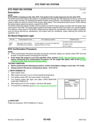 DTC P0507 ISC SYSTEM

DTC P0507 ISC SYSTEM                                                                                                      PFP:23781

Description                                                                                                                       UBS00NIP


NOTE:
If DTC P0507 is displayed with other DTC, first perform the trouble diagnosis for the other DTC.
The ECM controls the engine idle speed to a specified level through the fine adjustment of the air, which is let
into the intake manifold, by operating the electric throttle control actuator. The operating of the throttle valve is
varied to allow for optimum control of the engine idling speed. The crankshaft position sensor (POS) detects
the actual engine speed and sends a signal to the ECM.
The ECM controls the electric throttle control actuator so that the engine speed coincides with the target value
memorized in the ECM. The target engine speed is the lowest speed at which the engine can operate steadily.
The optimum value stored in the ECM is determined by taking into consideration various engine conditions,
such as during warming up, deceleration, and engine load (air conditioner, power steering and cooling fan
operation, etc.).
On Board Diagnosis Logic                                                                                                      UBS00NIQ



     DTC No.     Trouble diagnosis name               DTC detecting condition                          Possible cause
                                                                                         G   Electric throttle control actuator
 P0507         Idle speed control system   The idle speed is more than the target idle
                                                                                         G   Intake air leak
 0507          RPM higher than expected    speed by 200 rpm or more.
                                                                                         G   PCV system

DTC Confirmation Procedure                                                                                                        UBS00NIR


NOTE:
G  If DTC Confirmation Procedure has been previously conducted, always turn ignition switch OFF and wait
   at least 10 seconds before conducting the next test.
G  If the target idle speed is out of the specified value, perform EC-85, "Idle Air Volume Learning" ,
   before conducting DTC Confirmation Procedure. For the target idle speed, refer to the EC-630,
   "SERVICE DATA AND SPECIFICATIONS (SDS)" .
TESTING CONDITION:
G  Before performing the following procedure, confirm that battery voltage is more than 11V at idle.
G  Always perform the test at a temperature above −10°C (14°F).
     WITH CONSULT-II
1.    Open engine hood.
2.    Start engine and warm it up to normal operating temperature.
3.    Turn ignition switch OFF and wait at least 10 seconds.
4.    Turn ignition switch ON again and select “DATA MONITOR”
      mode with CONSULT-II.
5.    Start engine and run it for at least 1 minute at idle speed.
6.    If 1st trip DTC is detected, go to EC-453, "Diagnostic Procedure"
      .




                                                                                                                           SEF174Y


     WITH GST
Follow the procedure “WITH CONSULT-II” above.




Revision: October 2006                                    EC-452                                                        2006 Titan
 