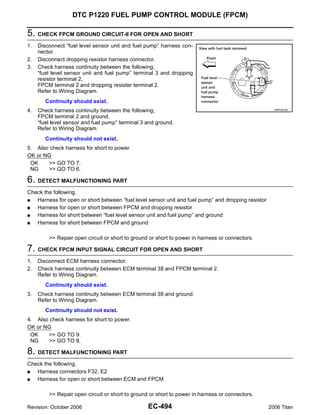 DTC P1220 FUEL PUMP CONTROL MODULE (FPCM)

5. CHECK FPCM GROUND CIRCUIT-II FOR OPEN AND SHORT
1.   Disconnect “fuel level sensor unit and fuel pump” harness con-
     nector.
2.   Disconnect dropping resistor harness connector.
3.   Check harness continuity between the following;
     “fuel level sensor unit and fuel pump” terminal 3 and dropping
     resistor terminal 2,
     FPCM terminal 2 and dropping resister terminal 2.
     Refer to Wiring Diagram.
        Continuity should exist.
4.   Check harness continuity between the following;                                                  BBIA0442E


     FPCM terminal 2 and ground,
     “fuel level sensor and fuel pump” terminal 3 and ground.
     Refer to Wiring Diagram.
        Continuity should not exist.
5. Also check harness for short to power.
OK or NG
 OK     >> GO TO 7.
 NG     >> GO TO 6.

6. DETECT MALFUNCTIONING PART
Check the following.
G  Harness for open or short between “fuel level sensor unit and fuel pump” and dropping resistor
G  Harness for open or short between FPCM and dropping resistor
G  Harness for short between “fuel level sensor unit and fuel pump” and ground
G  Harness for short between FPCM and ground

         >> Repair open circuit or short to ground or short to power in harness or connectors.

7. CHECK FPCM INPUT SIGNAL CIRCUIT FOR OPEN AND SHORT
1.   Disconnect ECM harness connector.
2.   Check harness continuity between ECM terminal 38 and FPCM terminal 2.
     Refer to Wiring Diagram.
        Continuity should exist.
3.   Check harness continuity between ECM terminal 38 and ground.
     Refer to Wiring Diagram.
        Continuity should not exist.
4. Also check harness for short to power.
OK or NG
 OK     >> GO TO 9.
 NG     >> GO TO 8.

8. DETECT MALFUNCTIONING PART
Check the following.
G  Harness connectors F32, E2
G  Harness for open or short between ECM and FPCM

         >> Repair open circuit or short to ground or short to power in harness or connectors.

Revision: October 2006                            EC-494                                            2006 Titan
 