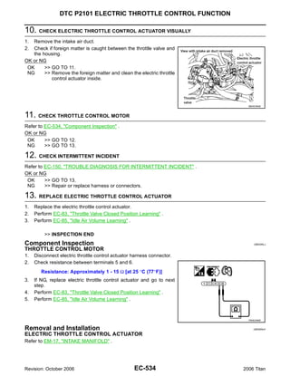 DTC P2101 ELECTRIC THROTTLE CONTROL FUNCTION

10. CHECK ELECTRIC THROTTLE CONTROL ACTUATOR VISUALLY
1. Remove the intake air duct.
2. Check if foreign matter is caught between the throttle valve and
   the housing.
OK or NG
 OK     >> GO TO 11.
 NG     >> Remove the foreign matter and clean the electric throttle
           control actuator inside.




                                                                          BBIA0364E



11. CHECK THROTTLE CONTROL MOTOR
Refer to EC-534, "Component Inspection" .
OK or NG
 OK      >> GO TO 12.
 NG      >> GO TO 13.

12. CHECK INTERMITTENT INCIDENT
Refer to EC-150, "TROUBLE DIAGNOSIS FOR INTERMITTENT INCIDENT" .
OK or NG
 OK      >> GO TO 13.
 NG      >> Repair or replace harness or connectors.

13. REPLACE ELECTRIC THROTTLE CONTROL ACTUATOR
1.   Replace the electric throttle control actuator.
2.   Perform EC-83, "Throttle Valve Closed Position Learning" .
3.   Perform EC-85, "Idle Air Volume Learning" .

         >> INSPECTION END
Component Inspection                                                         UBS00NLJ

THROTTLE CONTROL MOTOR
1.   Disconnect electric throttle control actuator harness connector.
2.   Check resistance between terminals 5 and 6.
        Resistance: Approximately 1 - 15 Ω [at 25 °C (77°F)]
3.   If NG, replace electric throttle control actuator and go to next
     step.
4.   Perform EC-83, "Throttle Valve Closed Position Learning" .
5.   Perform EC-85, "Idle Air Volume Learning" .



                                                                          PBIB2066E


Removal and Installation                                                     UBS00NLK

ELECTRIC THROTTLE CONTROL ACTUATOR
Refer to EM-17, "INTAKE MANIFOLD" .




Revision: October 2006                             EC-534               2006 Titan
 