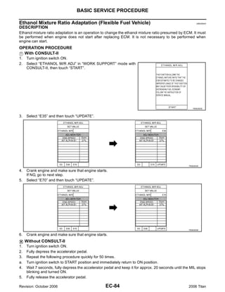 BASIC SERVICE PROCEDURE

Ethanol Mixture Ratio Adaptation (Flexible Fuel Vehicle)                                                    UBS00NAH

DESCRIPTION
Ethanol mixture ratio adaptation is an operation to change the ethanol mixture ratio presumed by ECM. It must
be performed when engine does not start after replacing ECM. It is not necessary to be performed when
engine can start.
OPERATION PROCEDURE
  With CONSULT-II
1.   Turn ignition switch ON.
2.   Select “ETHANOL M/R ADJ” in “WORK SUPPORT” mode with
     CONSULT-II, then touch “START”.




                                                                                                        PBIB2853E



3.   Select “E35” and then touch “UPDATE”.




                                                                                                     PBIB2854E

4.   Crank engine and make sure that engine starts.
     If NG, go to next step.
5.   Select “E70” and then touch “UPDATE”.




                                                                                                     PBIB2855E

6.   Crank engine and make sure that engine starts.
     Without CONSULT-II
1.   Turn ignition switch ON.
2.   Fully depress the accelerator pedal.
3.   Repeat the following procedure quickly for 50 times.
a.   Turn ignition switch to START position and immediately return to ON position.
4.   Wait 7 seconds, fully depress the accelerator pedal and keep it for approx. 20 seconds until the MIL stops
     blinking and turned ON.
5.   Fully release the accelerator pedal.

Revision: October 2006                             EC-84                                             2006 Titan
 