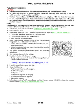 BASIC SERVICE PROCEDURE

FUEL PRESSURE CHECK
CAUTION:
G   Before disconnecting fuel line, release fuel pressure from fuel line to eliminate danger.
G   Be careful not to scratch or get the fuel hose connection area dirty when servicing, so that the
    quick connector o-ring maintains sealability.
G   Use Fuel Pressure Gauge Kit J-44321 and Fuel Pressure Adapter J-44321-6 to check fuel pressure.
G   Do not perform fuel pressure check with electrical system operating (i.e. lights, rear defog, A/C,
    etc.). Fuel pressure gauge may indicate false readings due to varying engine loads and changes in
    manifold vacuum.
NOTE:
Prepare pans or saucers under the disconnected fuel line because the fuel may spill out. The fuel pres-
sure cannot be completely released because A60 models do not have fuel return system.
1. Release fuel pressure to zero. Refer to EC-87, "FUEL PRESSURE RELEASE" .
2. Remove engine cover.
3. Remove fuel hose using Quick Connector Release J-45488. Refer to EM-17, "INTAKE MANIFOLD" .
    G Do not twist or kink fuel hose because it is plastic hose.

    G Do not remove fuel hose from quick connector.

    G Keep fuel hose connections clean.

4. Install Fuel Pressure Adapter J-44321-6 and Fuel Pressure
    Gauge (from kit J-44321) as shown in figure.
    G Do not distort or bend fuel rail tube when installing fuel pres-
      sure gauge adapter.
    G When reconnecting fuel hose, check the original fuel hose for
      damage and abnormality.
5. Turn ignition switch ON (reactivate fuel pump), and check for
    fuel leakage.
6. Start engine and check for fuel leakage.
7. Read the indication of fuel pressure gauge.                                                 BBIA0390E

    G During fuel pressure check, check for fuel leakage from fuel
      connection every 3 minutes.

       At idling:   Approximately 350 kPa (3.57 kg/cm2 , 51 psi)
8.  If result is unsatisfactory, go to next step.
9.  Check the following.
    G Fuel hoses and fuel tubes for clogging

    G Fuel filter for clogging

    G Fuel pump

    G Fuel pressure regulator for clogging

    If OK, replace fuel pressure regulator.
    If NG, repair or replace.
10. Before disconnecting Fuel Pressure Gauge and Fuel Pressure Adapter J-44321-6, release fuel pressure
    to zero. Refer to EC-87, "FUEL PRESSURE RELEASE" .




Revision: October 2006                          EC-88                                         2006 Titan
 