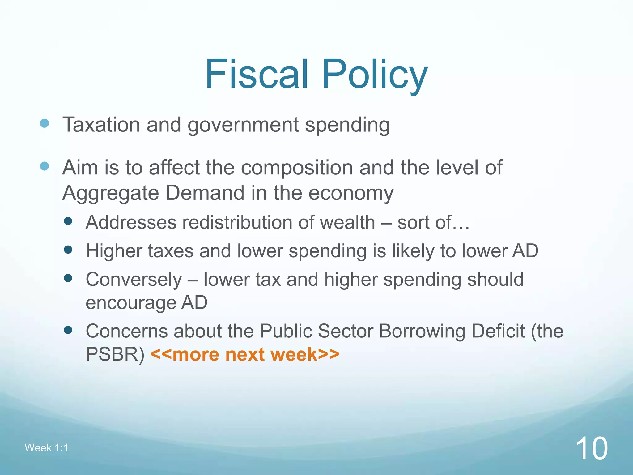 Fiscal Policy
 Taxation and government spending
 Aim is to affect the composition and the level of
Aggregate Demand in the economy
 Addresses redistribution of wealth – sort of…
 Higher taxes and lower spending is likely to lower AD
 Conversely – lower tax and higher spending should
encourage AD
 Concerns about the Public Sector Borrowing Deficit (the
PSBR) <<more next week>>
Week 1:1
10
 