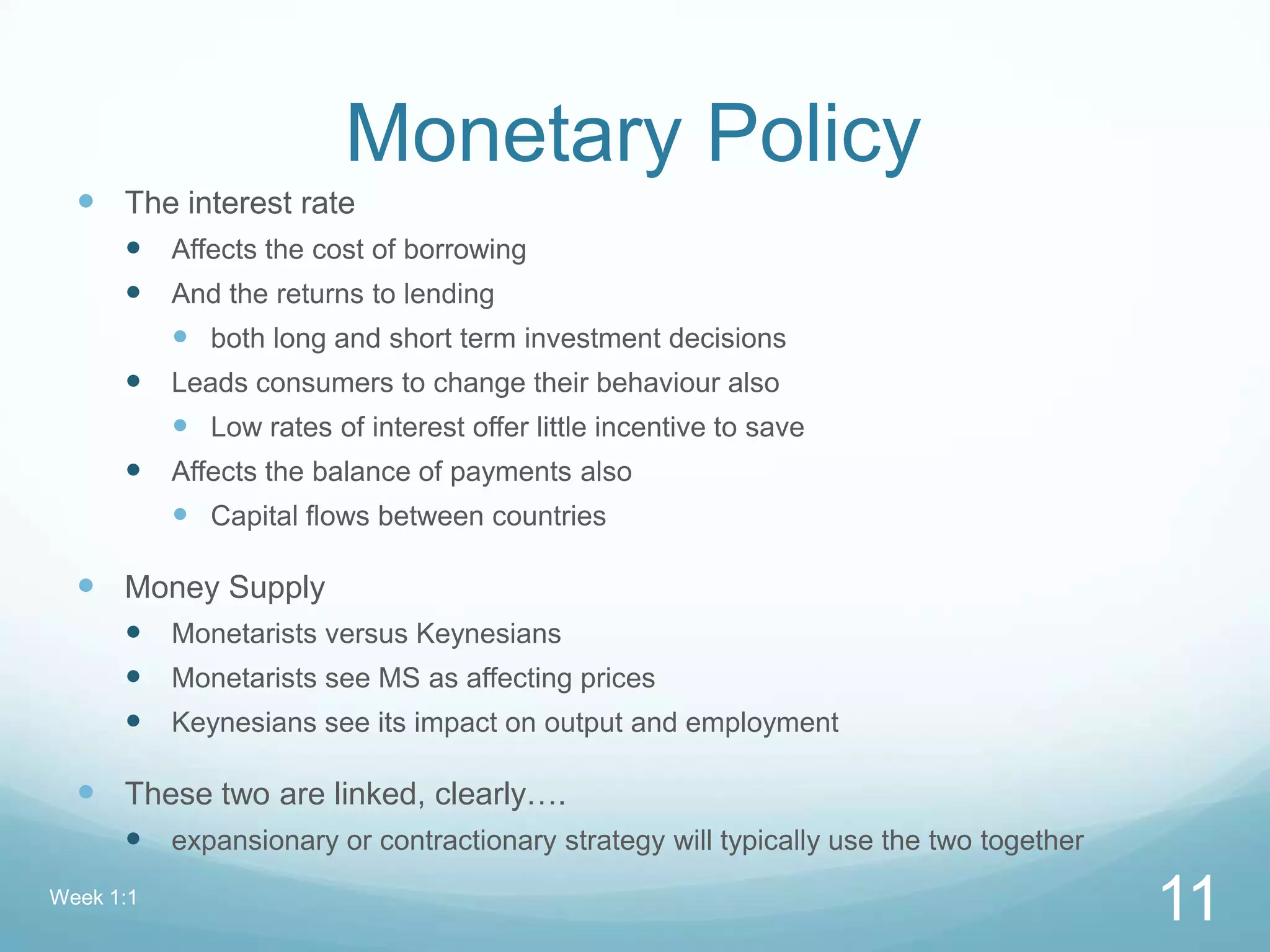 Monetary Policy
 The interest rate
 Affects the cost of borrowing
 And the returns to lending
 both long and short term investment decisions
 Leads consumers to change their behaviour also
 Low rates of interest offer little incentive to save
 Affects the balance of payments also
 Capital flows between countries
 Money Supply
 Monetarists versus Keynesians
 Monetarists see MS as affecting prices
 Keynesians see its impact on output and employment
 These two are linked, clearly….
 expansionary or contractionary strategy will typically use the two together
Week 1:1
11
 