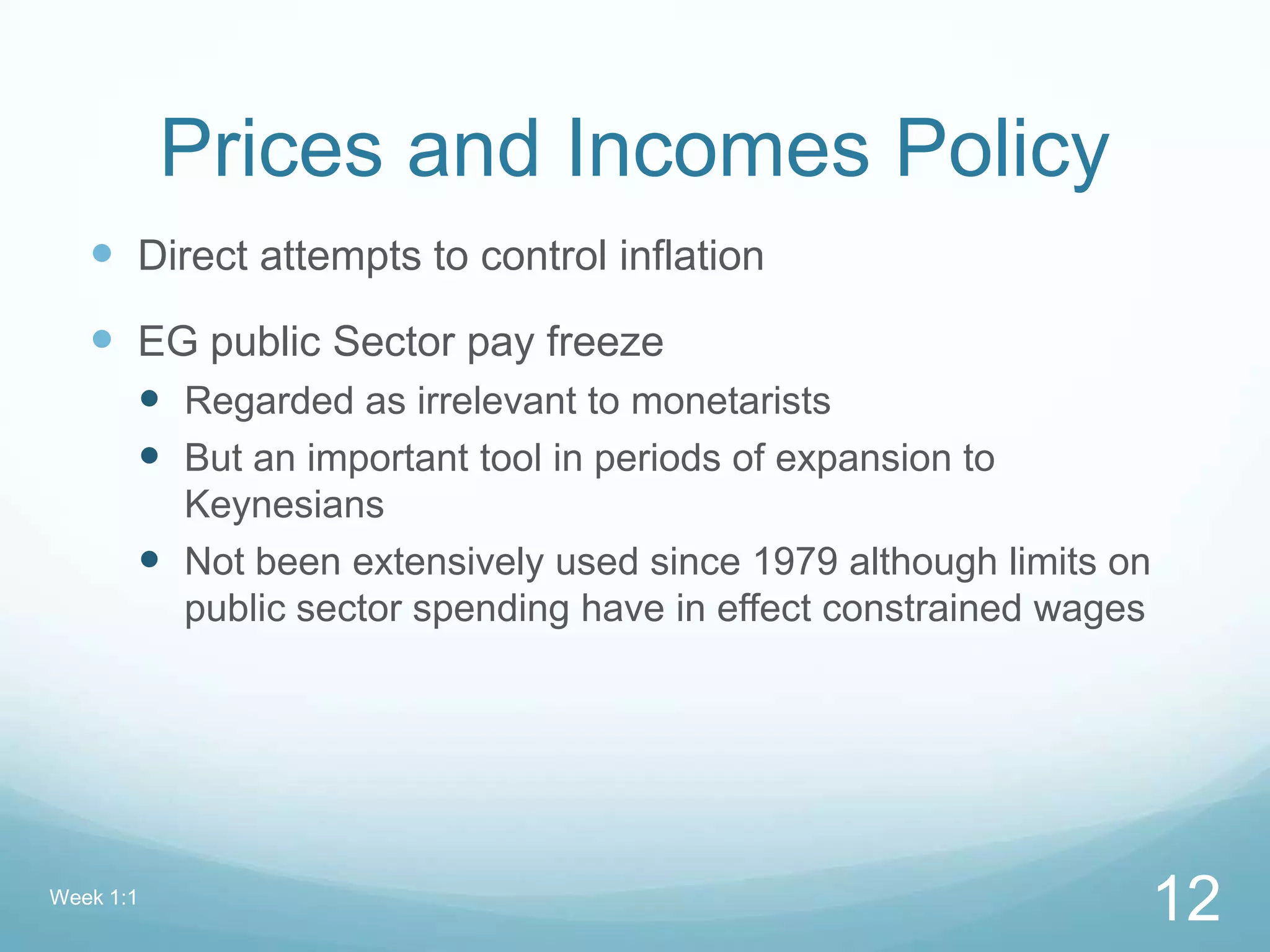 Prices and Incomes Policy
 Direct attempts to control inflation
 EG public Sector pay freeze
 Regarded as irrelevant to monetarists
 But an important tool in periods of expansion to
Keynesians
 Not been extensively used since 1979 although limits on
public sector spending have in effect constrained wages
Week 1:1
12
 