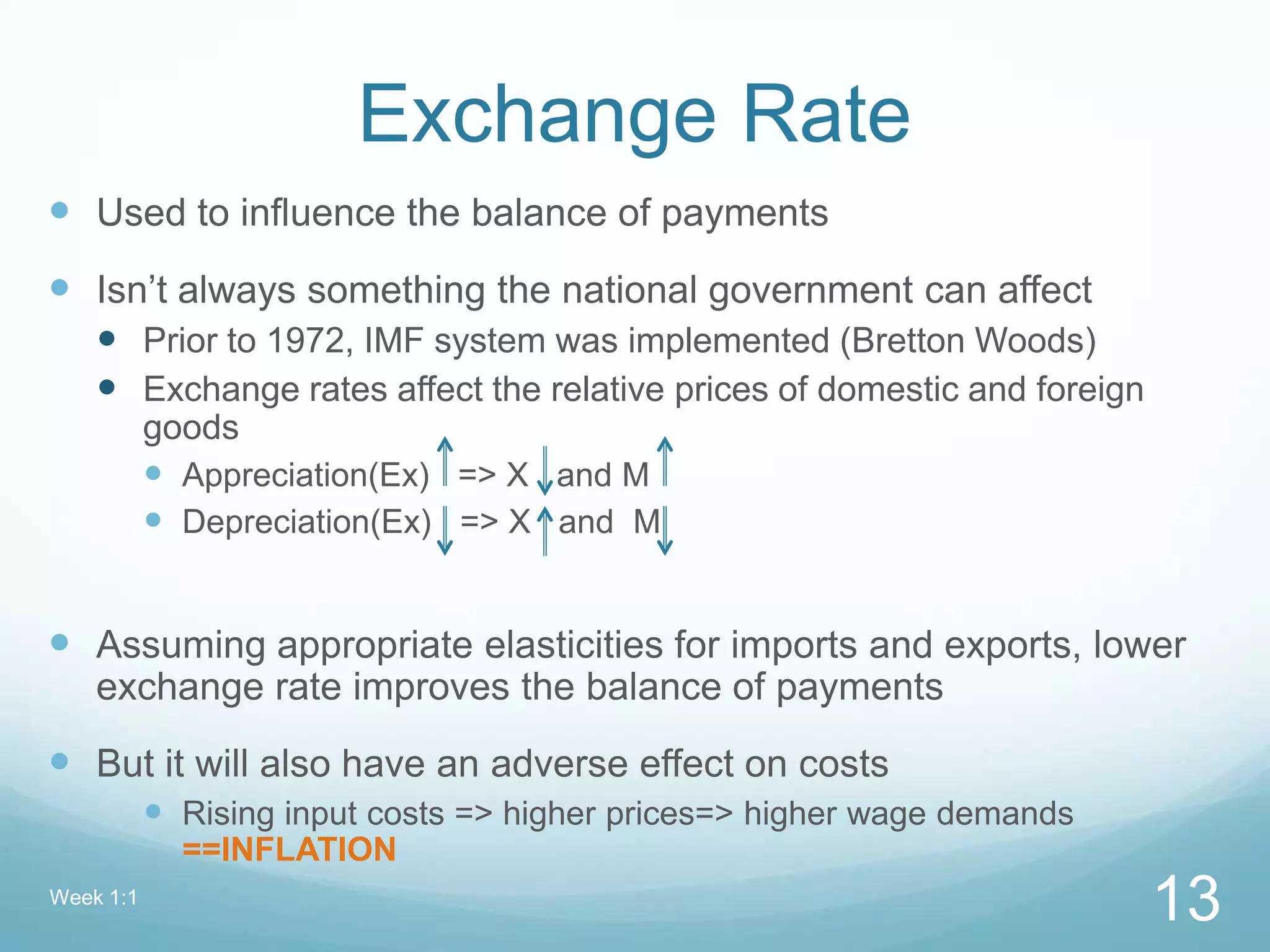 Exchange Rate
 Used to influence the balance of payments
 Isn’t always something the national government can affect
 Prior to 1972, IMF system was implemented (Bretton Woods)
 Exchange rates affect the relative prices of domestic and foreign
goods
 Appreciation(Ex) => X and M
 Depreciation(Ex) => X and M
 Assuming appropriate elasticities for imports and exports, lower
exchange rate improves the balance of payments
 But it will also have an adverse effect on costs
 Rising input costs => higher prices=> higher wage demands
==INFLATION
Week 1:1
13
 