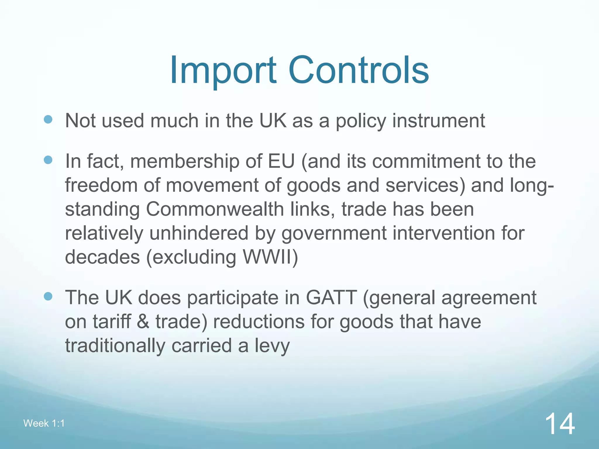 Import Controls
 Not used much in the UK as a policy instrument
 In fact, membership of EU (and its commitment to the
freedom of movement of goods and services) and long-
standing Commonwealth links, trade has been
relatively unhindered by government intervention for
decades (excluding WWII)
 The UK does participate in GATT (general agreement
on tariff & trade) reductions for goods that have
traditionally carried a levy
Week 1:1
14
 