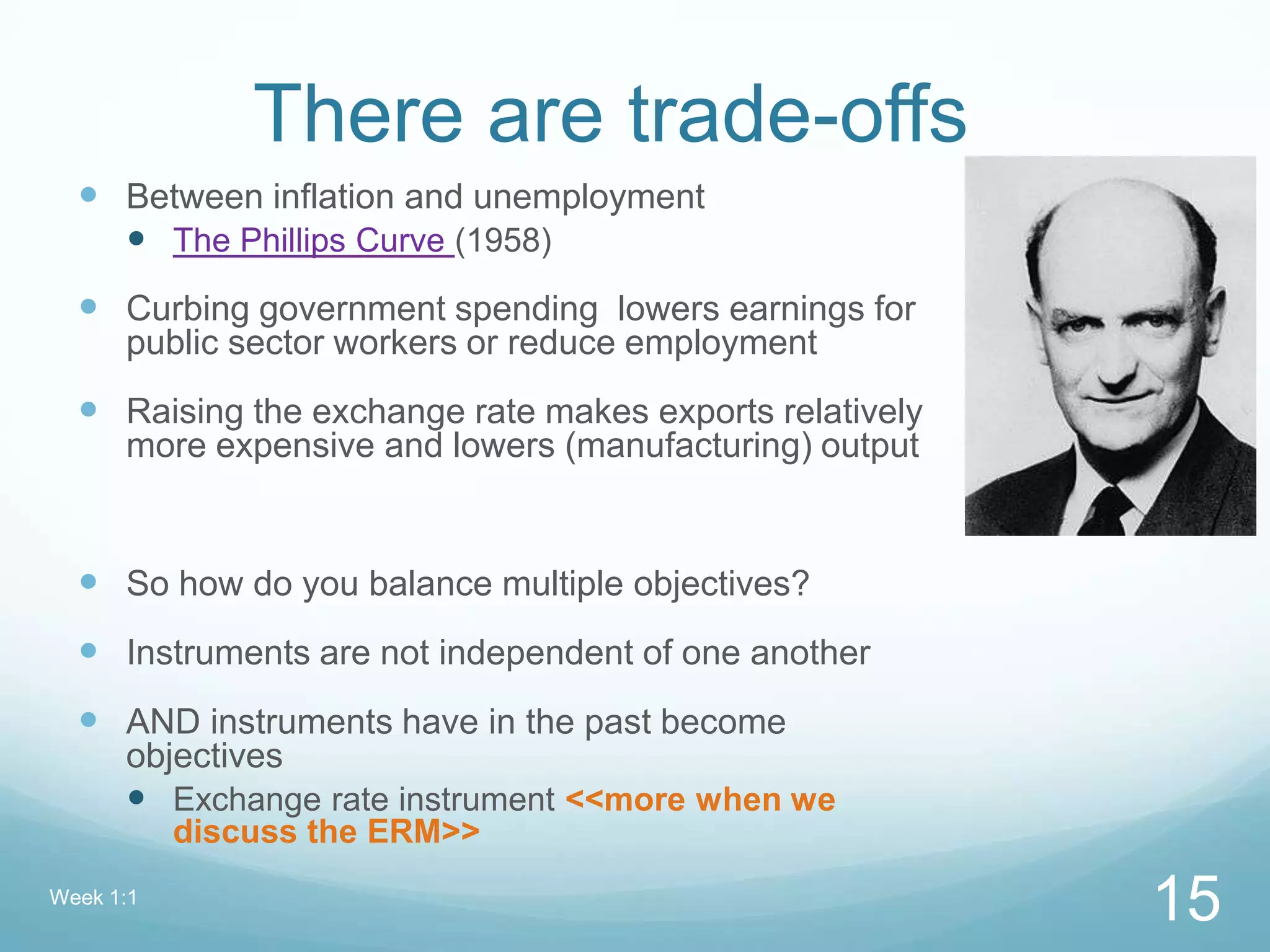 There are trade-offs
 Between inflation and unemployment
 The Phillips Curve (1958)
 Curbing government spending lowers earnings for
public sector workers or reduce employment
 Raising the exchange rate makes exports relatively
more expensive and lowers (manufacturing) output
 So how do you balance multiple objectives?
 Instruments are not independent of one another
 AND instruments have in the past become
objectives
 Exchange rate instrument <<more when we
discuss the ERM>>
Week 1:1
15
 