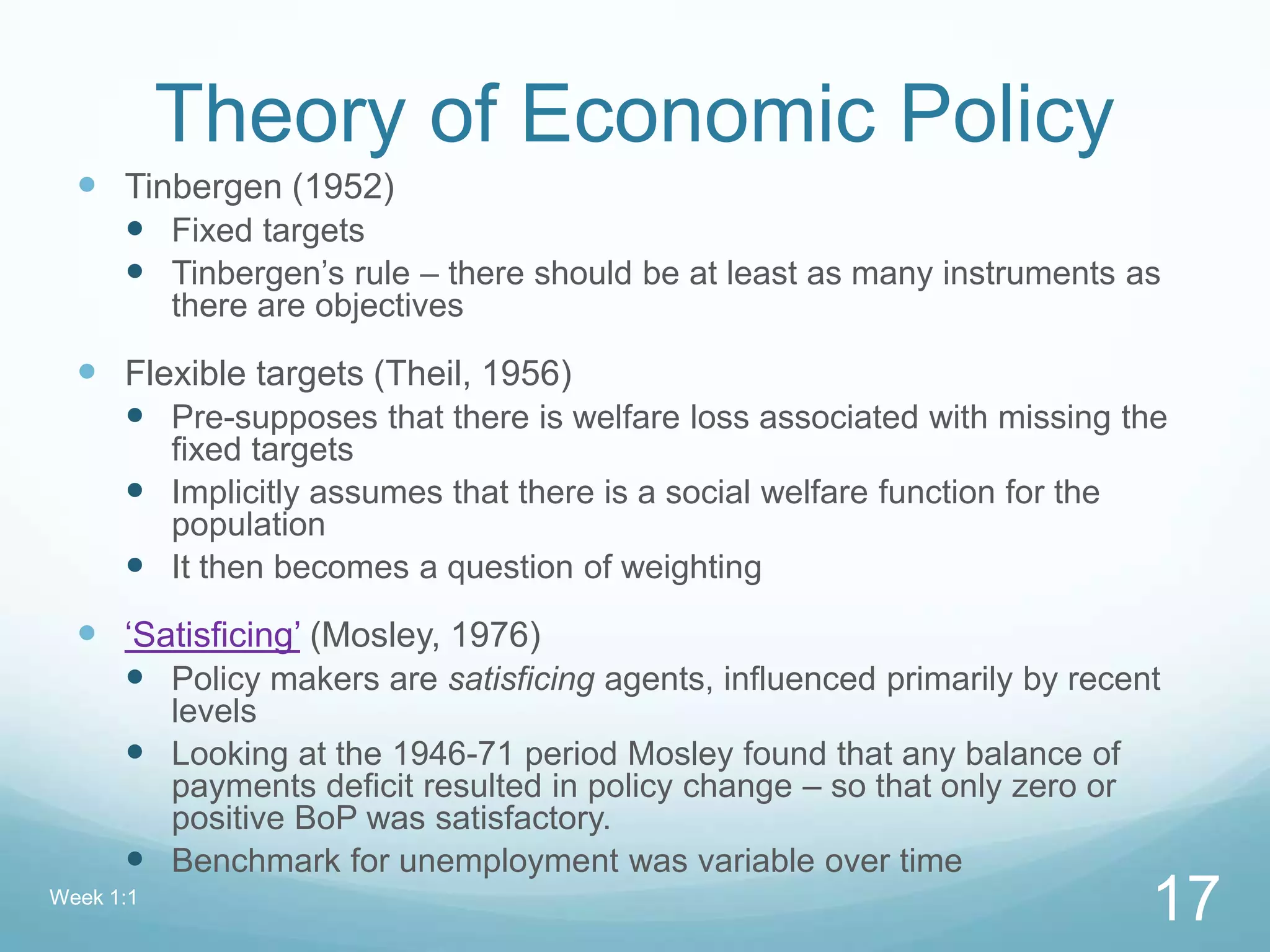 Theory of Economic Policy
 Tinbergen (1952)
 Fixed targets
 Tinbergen’s rule – there should be at least as many instruments as
there are objectives
 Flexible targets (Theil, 1956)
 Pre-supposes that there is welfare loss associated with missing the
fixed targets
 Implicitly assumes that there is a social welfare function for the
population
 It then becomes a question of weighting
 ‘Satisficing’ (Mosley, 1976)
 Policy makers are satisficing agents, influenced primarily by recent
levels
 Looking at the 1946-71 period Mosley found that any balance of
payments deficit resulted in policy change – so that only zero or
positive BoP was satisfactory.
 Benchmark for unemployment was variable over time
Week 1:1
17
 