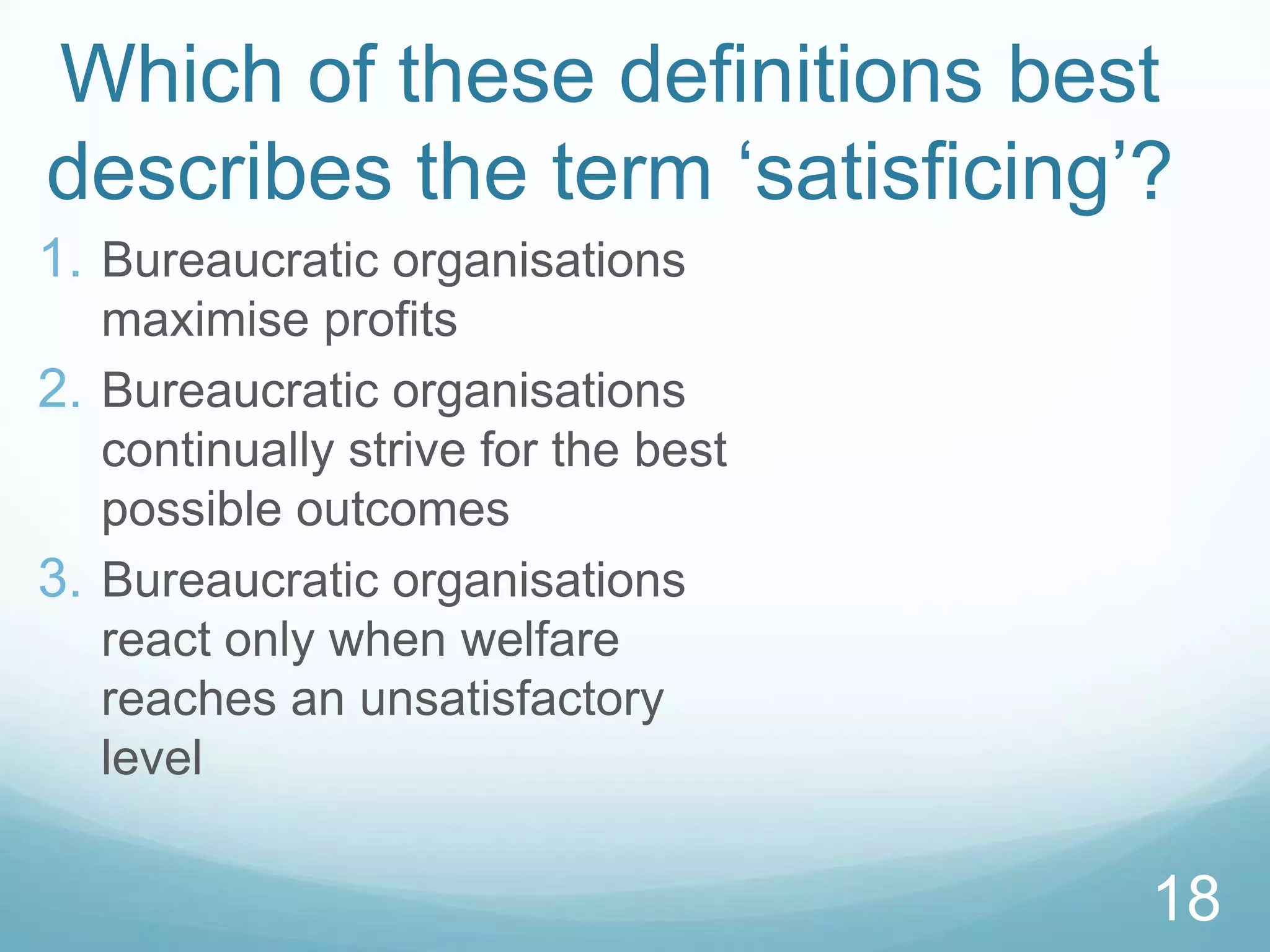Which of these definitions best
describes the term ‘satisficing’?
18
1. Bureaucratic organisations
maximise profits
2. Bureaucratic organisations
continually strive for the best
possible outcomes
3. Bureaucratic organisations
react only when welfare
reaches an unsatisfactory
level
 