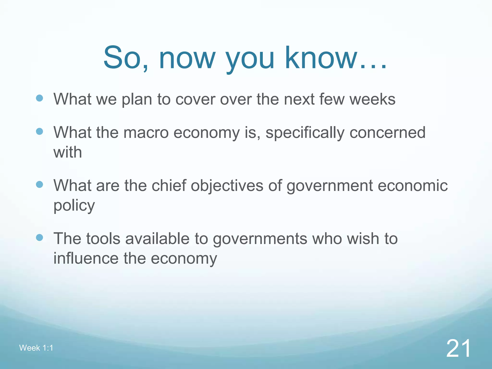 So, now you know…
 What we plan to cover over the next few weeks
 What the macro economy is, specifically concerned
with
 What are the chief objectives of government economic
policy
 The tools available to governments who wish to
influence the economy
Week 1:1
21
 