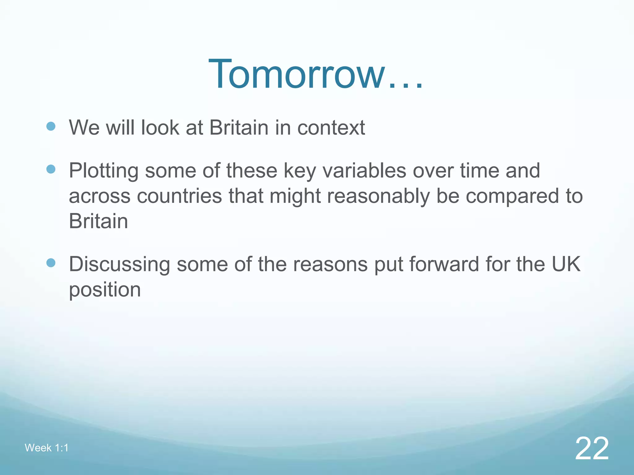 Tomorrow…
 We will look at Britain in context
 Plotting some of these key variables over time and
across countries that might reasonably be compared to
Britain
 Discussing some of the reasons put forward for the UK
position
Week 1:1
22
 