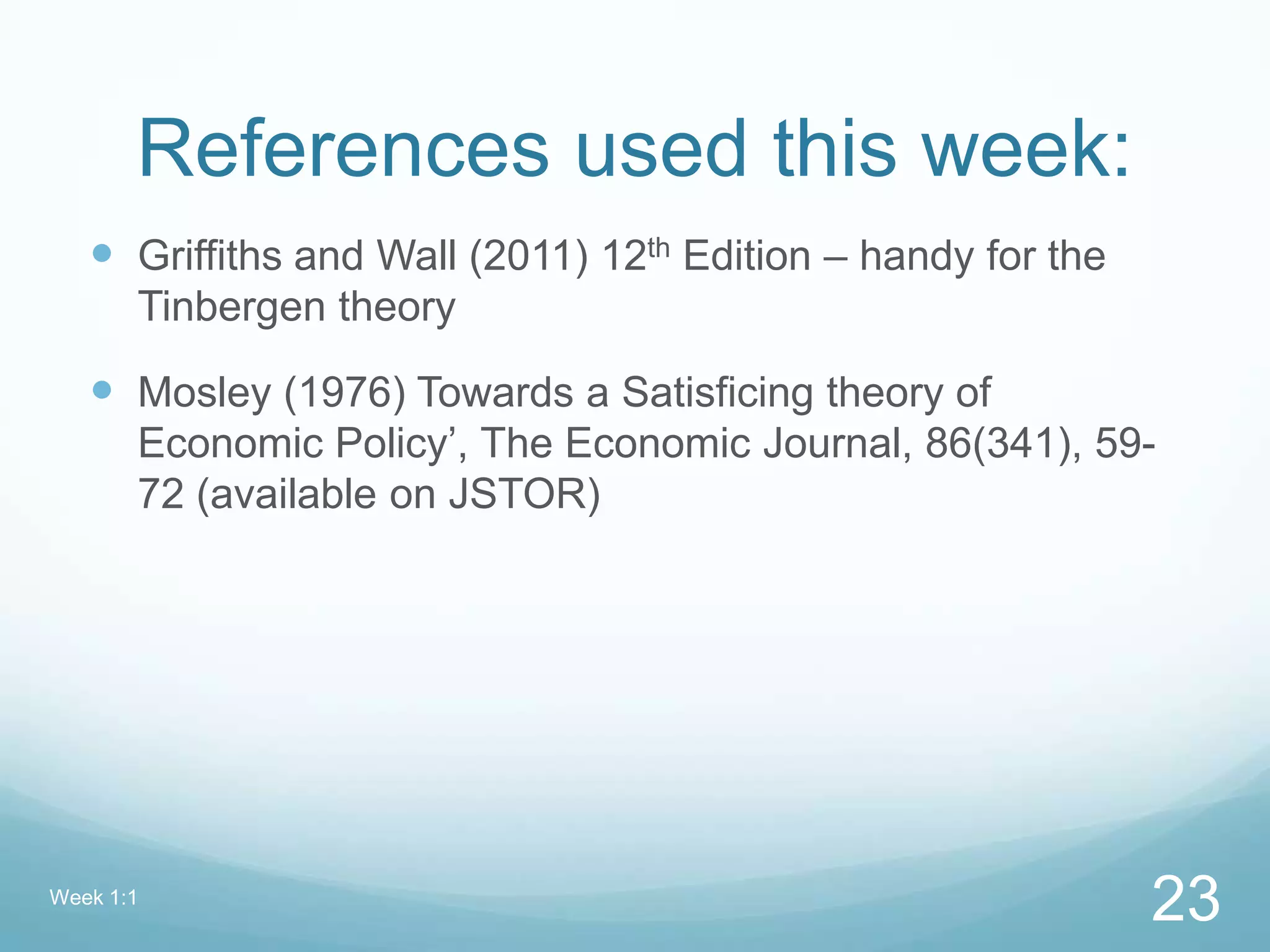 References used this week:
 Griffiths and Wall (2011) 12th Edition – handy for the
Tinbergen theory
 Mosley (1976) Towards a Satisficing theory of
Economic Policy’, The Economic Journal, 86(341), 59-
72 (available on JSTOR)
Week 1:1
23
 