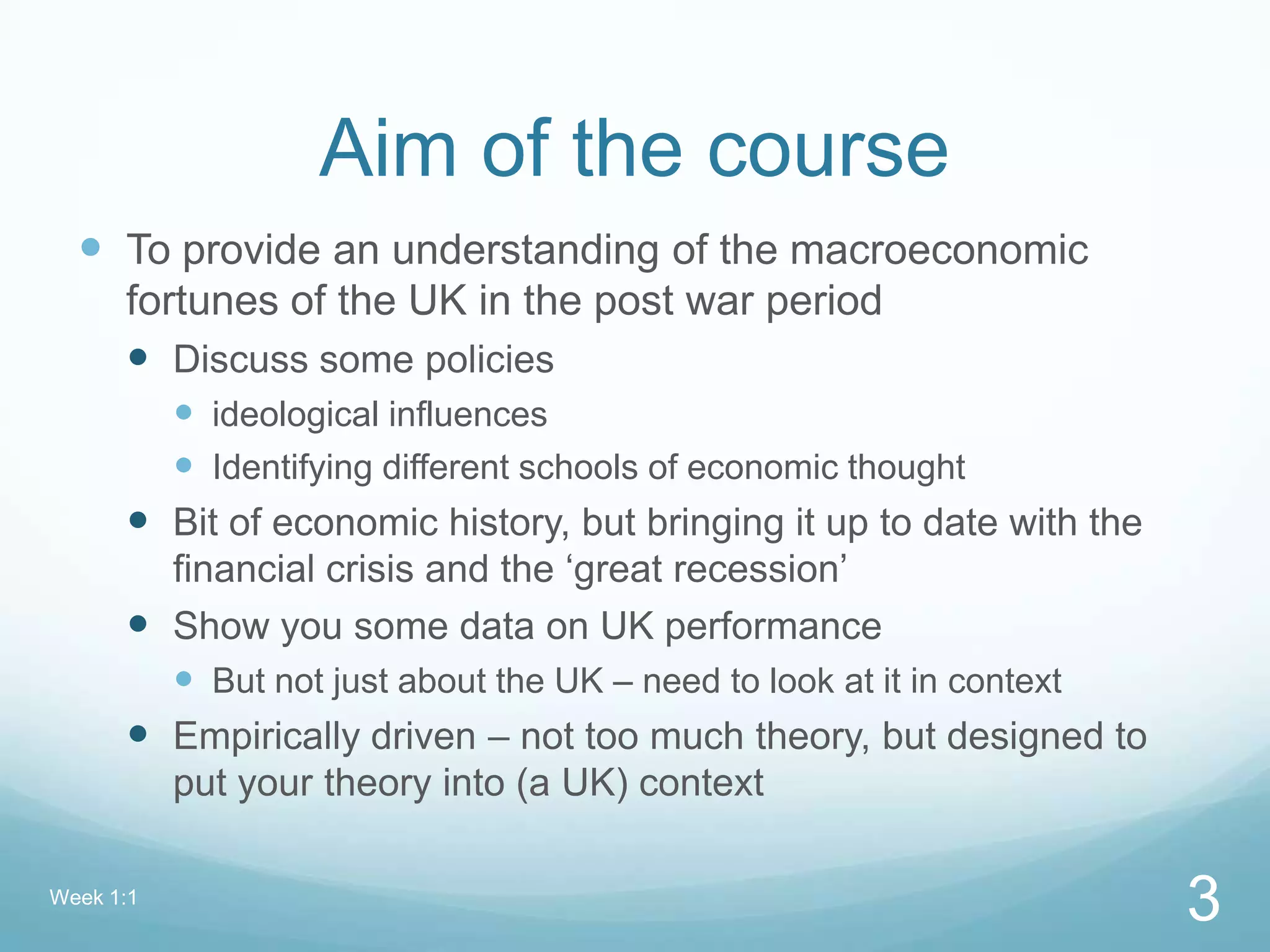 Aim of the course
 To provide an understanding of the macroeconomic
fortunes of the UK in the post war period
 Discuss some policies
 ideological influences
 Identifying different schools of economic thought
 Bit of economic history, but bringing it up to date with the
financial crisis and the ‘great recession’
 Show you some data on UK performance
 But not just about the UK – need to look at it in context
 Empirically driven – not too much theory, but designed to
put your theory into (a UK) context
Week 1:1
3
 