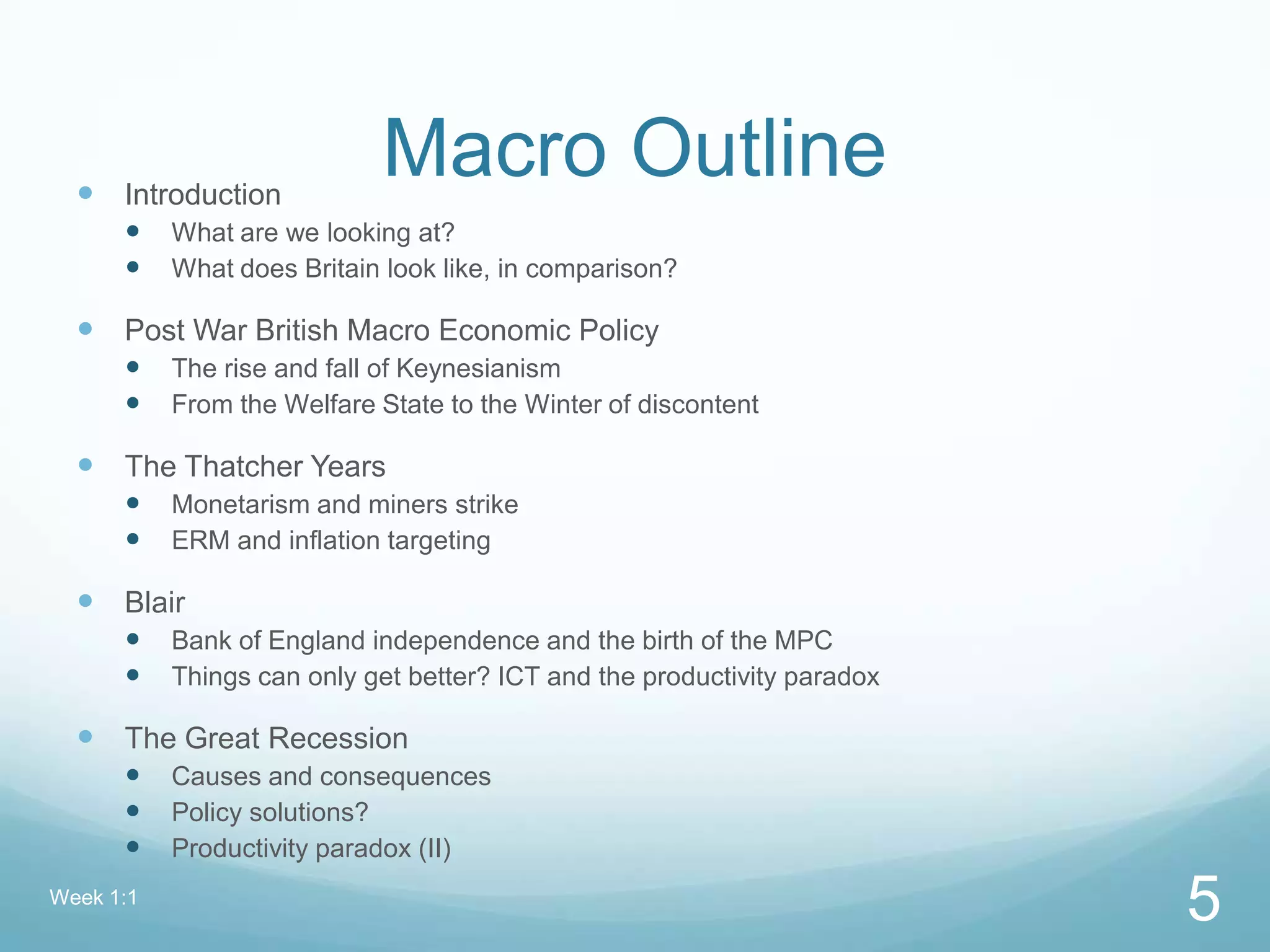 Macro Outline Introduction
 What are we looking at?
 What does Britain look like, in comparison?
 Post War British Macro Economic Policy
 The rise and fall of Keynesianism
 From the Welfare State to the Winter of discontent
 The Thatcher Years
 Monetarism and miners strike
 ERM and inflation targeting
 Blair
 Bank of England independence and the birth of the MPC
 Things can only get better? ICT and the productivity paradox
 The Great Recession
 Causes and consequences
 Policy solutions?
 Productivity paradox (II)
Week 1:1
5
 