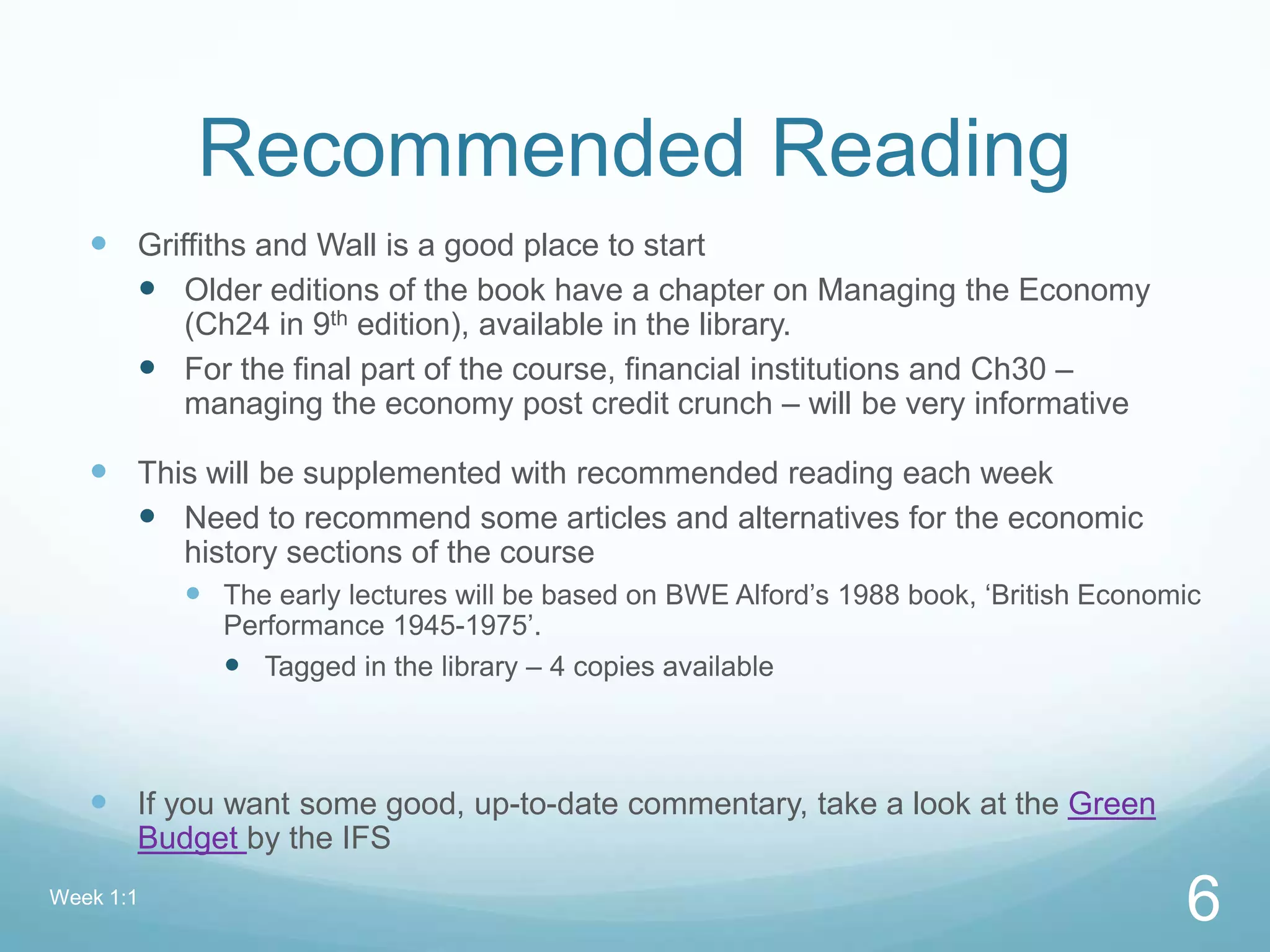 Recommended Reading
 Griffiths and Wall is a good place to start
 Older editions of the book have a chapter on Managing the Economy
(Ch24 in 9th edition), available in the library.
 For the final part of the course, financial institutions and Ch30 –
managing the economy post credit crunch – will be very informative
 This will be supplemented with recommended reading each week
 Need to recommend some articles and alternatives for the economic
history sections of the course
 The early lectures will be based on BWE Alford’s 1988 book, ‘British Economic
Performance 1945-1975’.
 Tagged in the library – 4 copies available
 If you want some good, up-to-date commentary, take a look at the Green
Budget by the IFS
Week 1:1
6
 