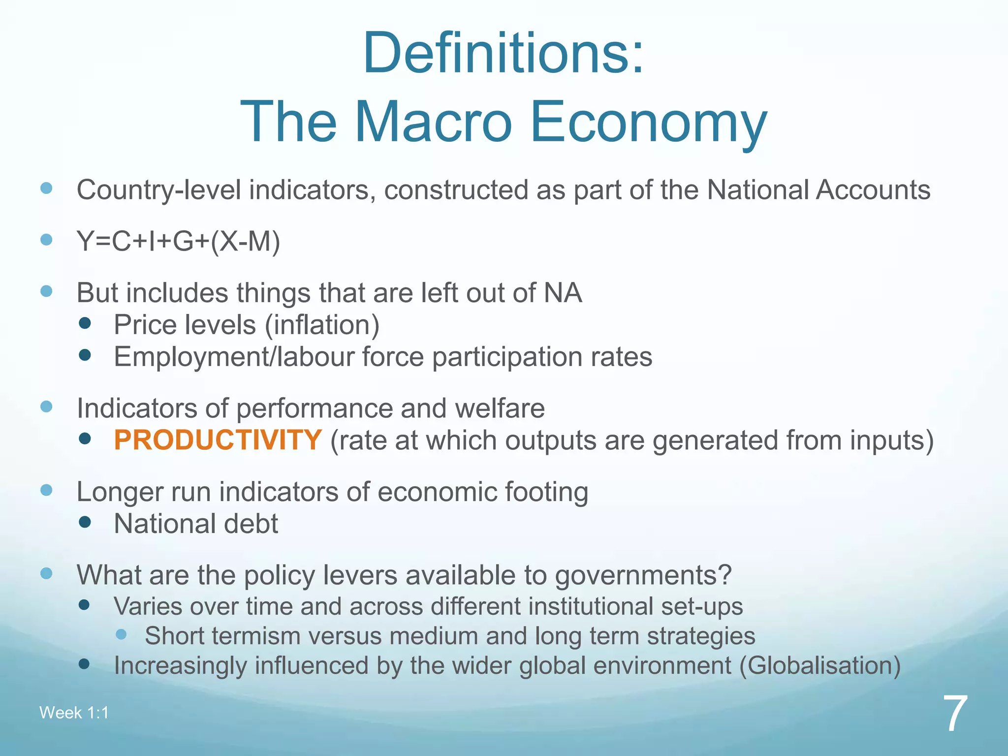 Definitions:
The Macro Economy
 Country-level indicators, constructed as part of the National Accounts
 Y=C+I+G+(X-M)
 But includes things that are left out of NA
 Price levels (inflation)
 Employment/labour force participation rates
 Indicators of performance and welfare
 PRODUCTIVITY (rate at which outputs are generated from inputs)
 Longer run indicators of economic footing
 National debt
 What are the policy levers available to governments?
 Varies over time and across different institutional set-ups
 Short termism versus medium and long term strategies
 Increasingly influenced by the wider global environment (Globalisation)
Week 1:1
7
 