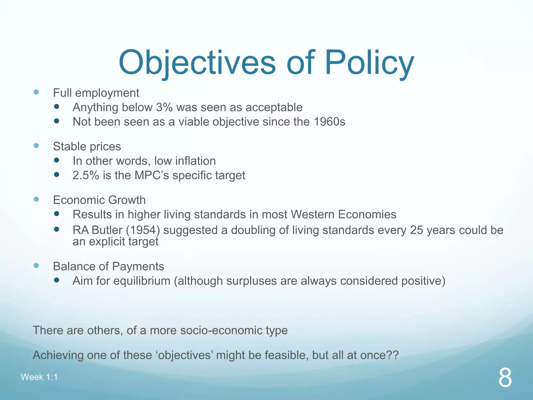 Objectives of Policy
 Full employment
 Anything below 3% was seen as acceptable
 Not been seen as a viable objective since the 1960s
 Stable prices
 In other words, low inflation
 2.5% is the MPC’s specific target
 Economic Growth
 Results in higher living standards in most Western Economies
 RA Butler (1954) suggested a doubling of living standards every 25 years could be
an explicit target
 Balance of Payments
 Aim for equilibrium (although surpluses are always considered positive)
There are others, of a more socio-economic type
Achieving one of these ‘objectives’ might be feasible, but all at once??
Week 1:1
8
 