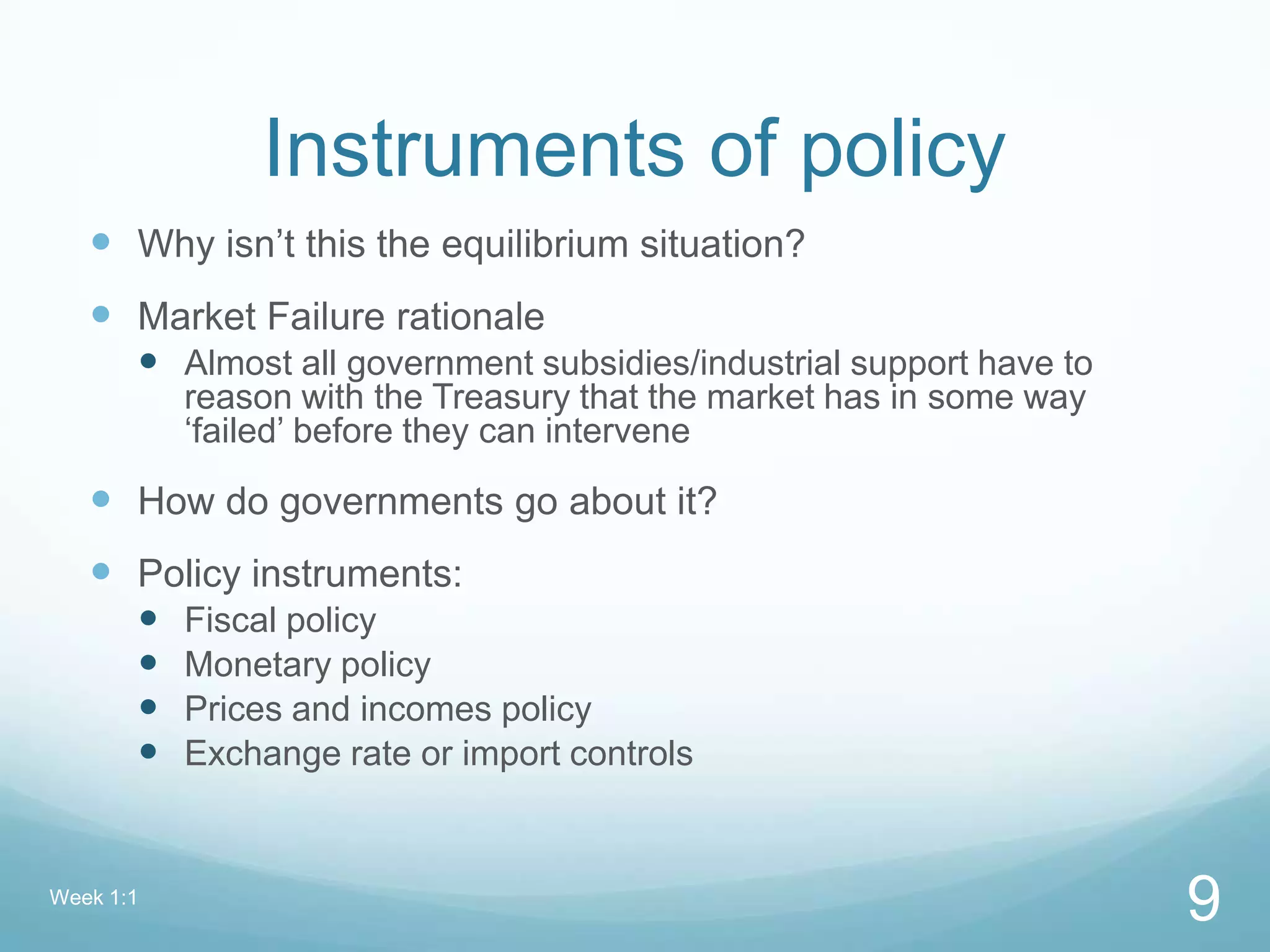 Instruments of policy
 Why isn’t this the equilibrium situation?
 Market Failure rationale
 Almost all government subsidies/industrial support have to
reason with the Treasury that the market has in some way
‘failed’ before they can intervene
 How do governments go about it?
 Policy instruments:
 Fiscal policy
 Monetary policy
 Prices and incomes policy
 Exchange rate or import controls
Week 1:1
9
 