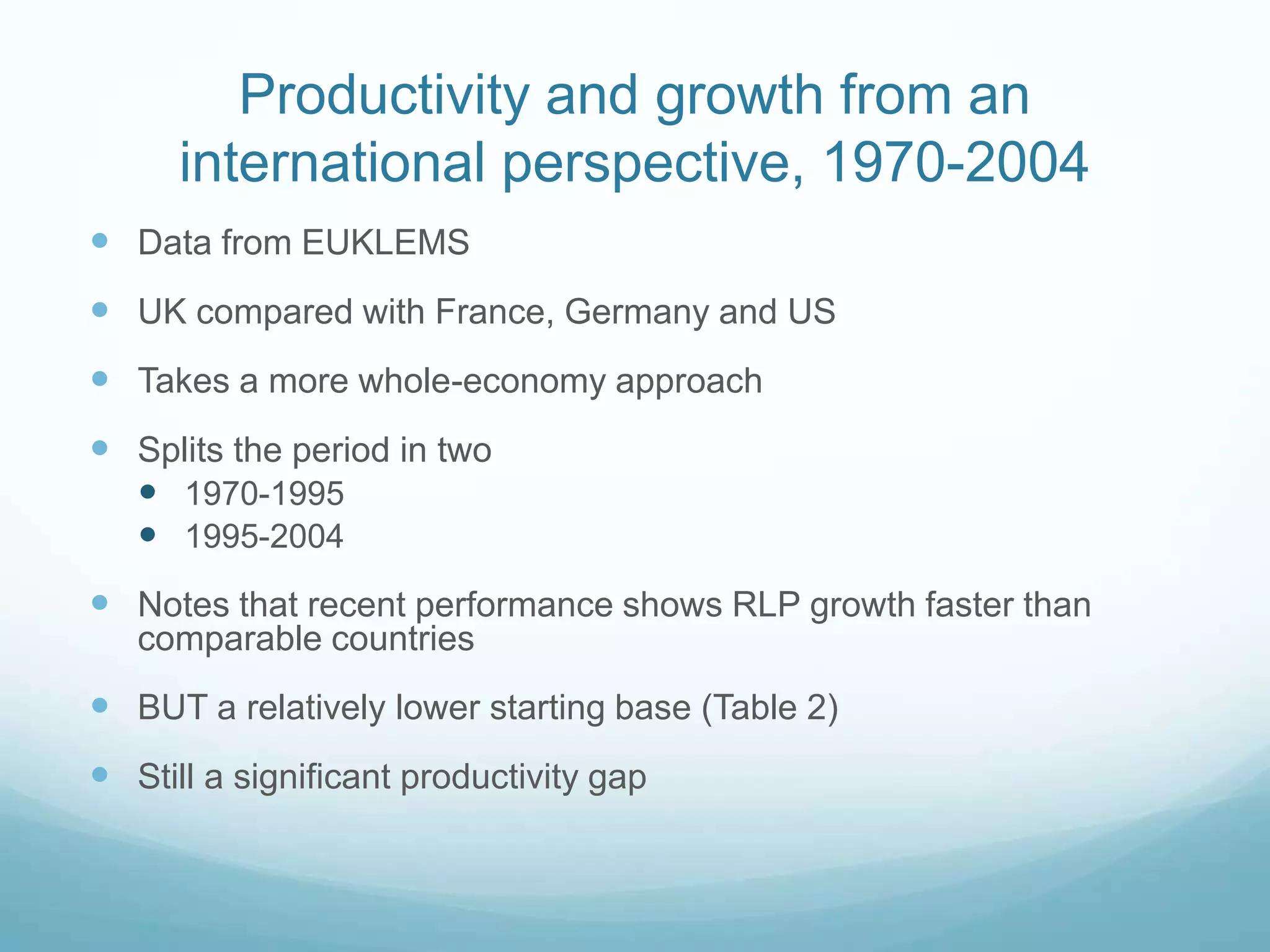 Productivity and growth from an
international perspective, 1970-2004
 Data from EUKLEMS
 UK compared with France, Germany and US
 Takes a more whole-economy approach
 Splits the period in two
 1970-1995
 1995-2004
 Notes that recent performance shows RLP growth faster than
comparable countries
 BUT a relatively lower starting base (Table 2)
 Still a significant productivity gap
 