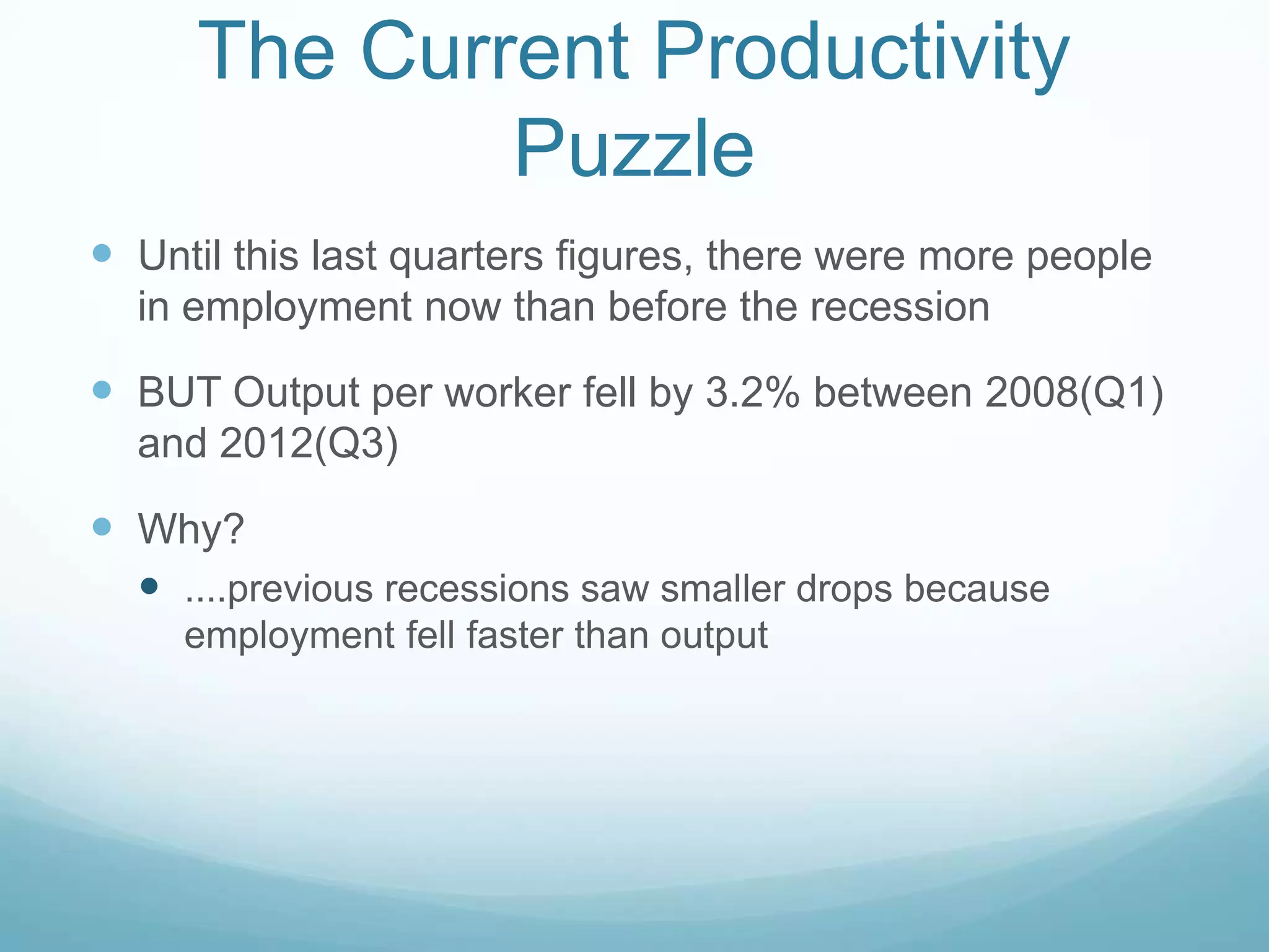 The Current Productivity
Puzzle
 Until this last quarters figures, there were more people
in employment now than before the recession
 BUT Output per worker fell by 3.2% between 2008(Q1)
and 2012(Q3)
 Why?
 ....previous recessions saw smaller drops because
employment fell faster than output
 