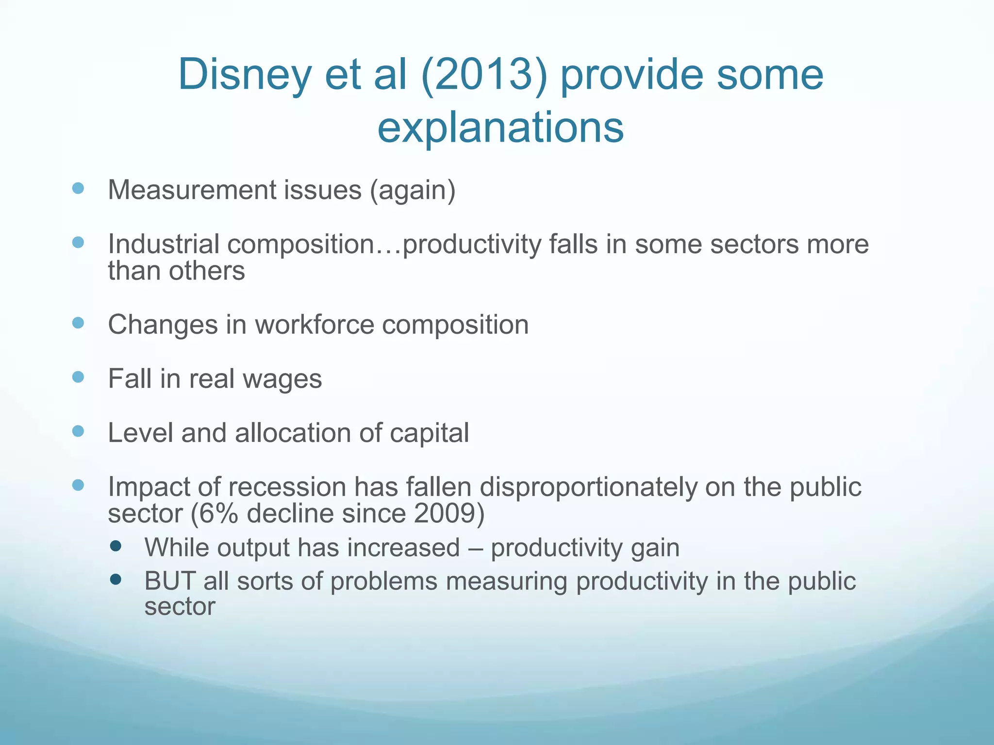 Disney et al (2013) provide some
explanations
 Measurement issues (again)
 Industrial composition…productivity falls in some sectors more
than others
 Changes in workforce composition
 Fall in real wages
 Level and allocation of capital
 Impact of recession has fallen disproportionately on the public
sector (6% decline since 2009)
 While output has increased – productivity gain
 BUT all sorts of problems measuring productivity in the public
sector
 