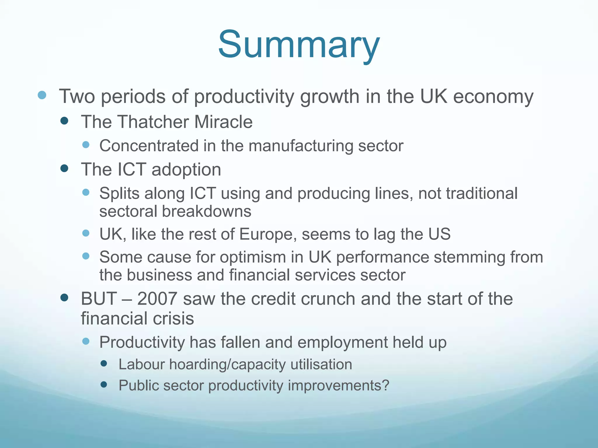 Summary
 Two periods of productivity growth in the UK economy
 The Thatcher Miracle
 Concentrated in the manufacturing sector
 The ICT adoption
 Splits along ICT using and producing lines, not traditional
sectoral breakdowns
 UK, like the rest of Europe, seems to lag the US
 Some cause for optimism in UK performance stemming from
the business and financial services sector
 BUT – 2007 saw the credit crunch and the start of the
financial crisis
 Productivity has fallen and employment held up
 Labour hoarding/capacity utilisation
 Public sector productivity improvements?
 