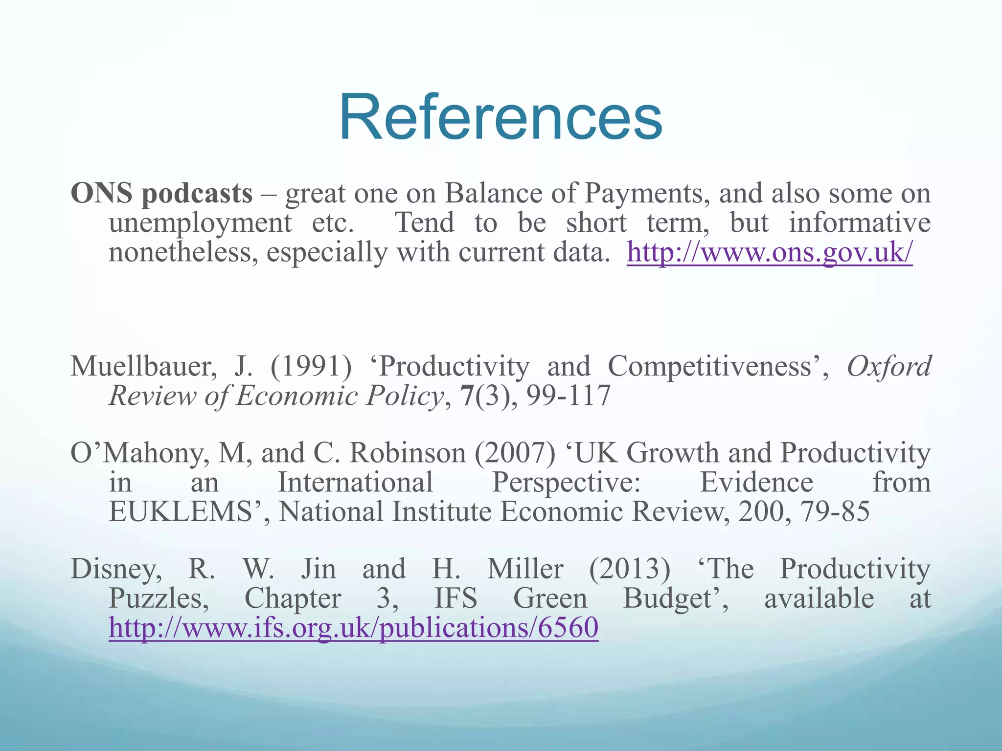 References
ONS podcasts – great one on Balance of Payments, and also some on
unemployment etc. Tend to be short term, but informative
nonetheless, especially with current data. http://www.ons.gov.uk/
Muellbauer, J. (1991) ‘Productivity and Competitiveness’, Oxford
Review of Economic Policy, 7(3), 99-117
O’Mahony, M, and C. Robinson (2007) ‘UK Growth and Productivity
in an International Perspective: Evidence from
EUKLEMS’, National Institute Economic Review, 200, 79-85
Disney, R. W. Jin and H. Miller (2013) ‘The Productivity
Puzzles, Chapter 3, IFS Green Budget’, available at
http://www.ifs.org.uk/publications/6560
 