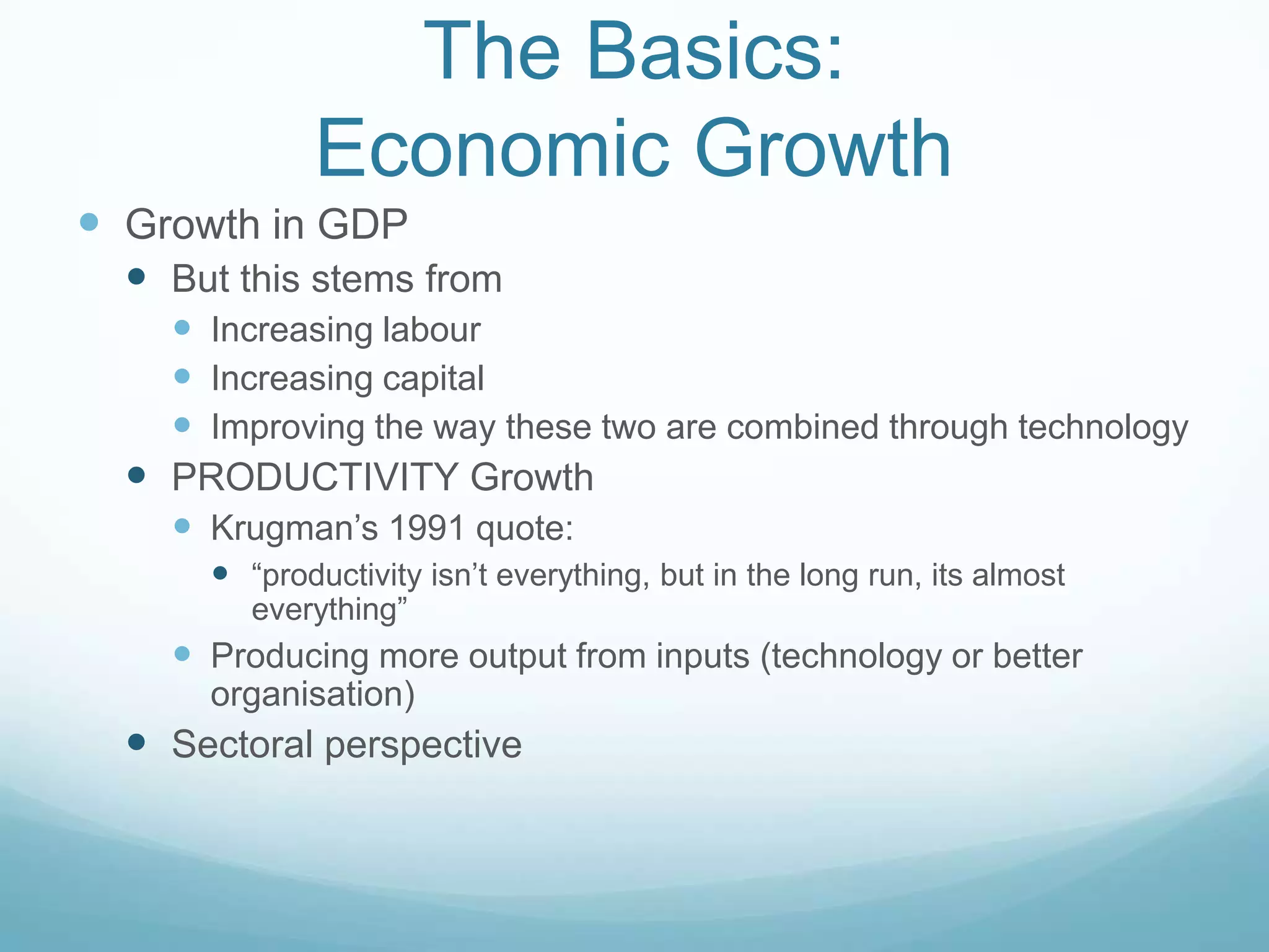 The Basics:
Economic Growth
 Growth in GDP
 But this stems from
 Increasing labour
 Increasing capital
 Improving the way these two are combined through technology
 PRODUCTIVITY Growth
 Krugman‟s 1991 quote:
 “productivity isn‟t everything, but in the long run, its almost
everything”
 Producing more output from inputs (technology or better
organisation)
 Sectoral perspective
 