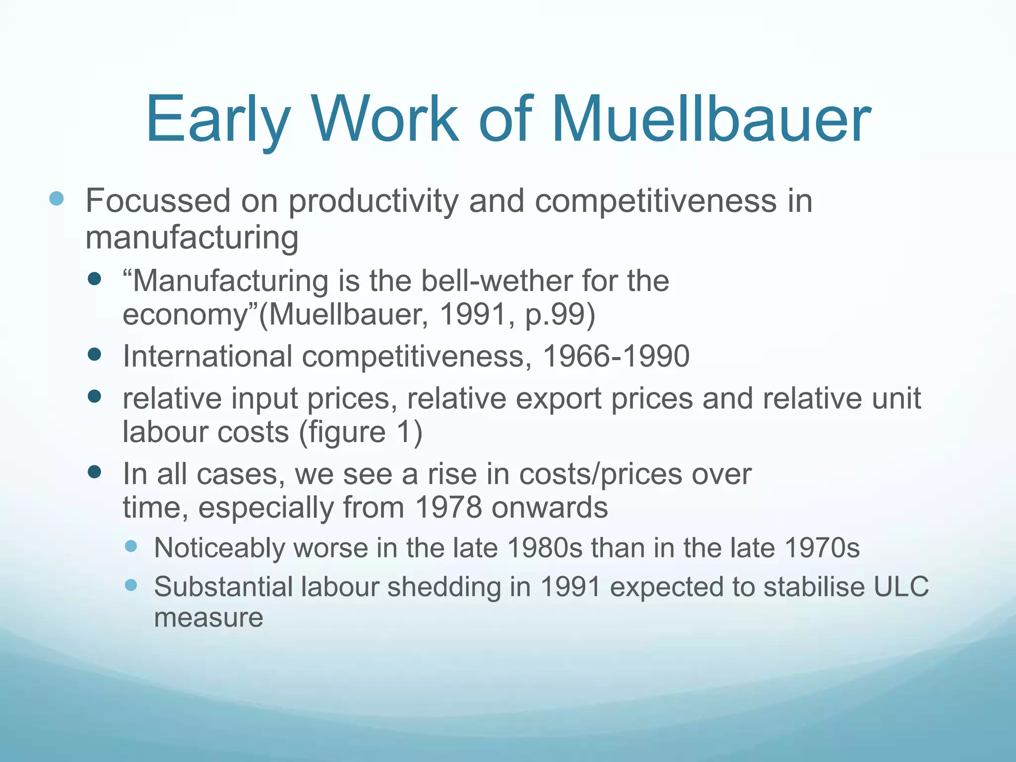 Early Work of Muellbauer
 Focussed on productivity and competitiveness in
manufacturing
 “Manufacturing is the bell-wether for the
economy”(Muellbauer, 1991, p.99)
 International competitiveness, 1966-1990
 relative input prices, relative export prices and relative unit
labour costs (figure 1)
 In all cases, we see a rise in costs/prices over
time, especially from 1978 onwards
 Noticeably worse in the late 1980s than in the late 1970s
 Substantial labour shedding in 1991 expected to stabilise ULC
measure
 